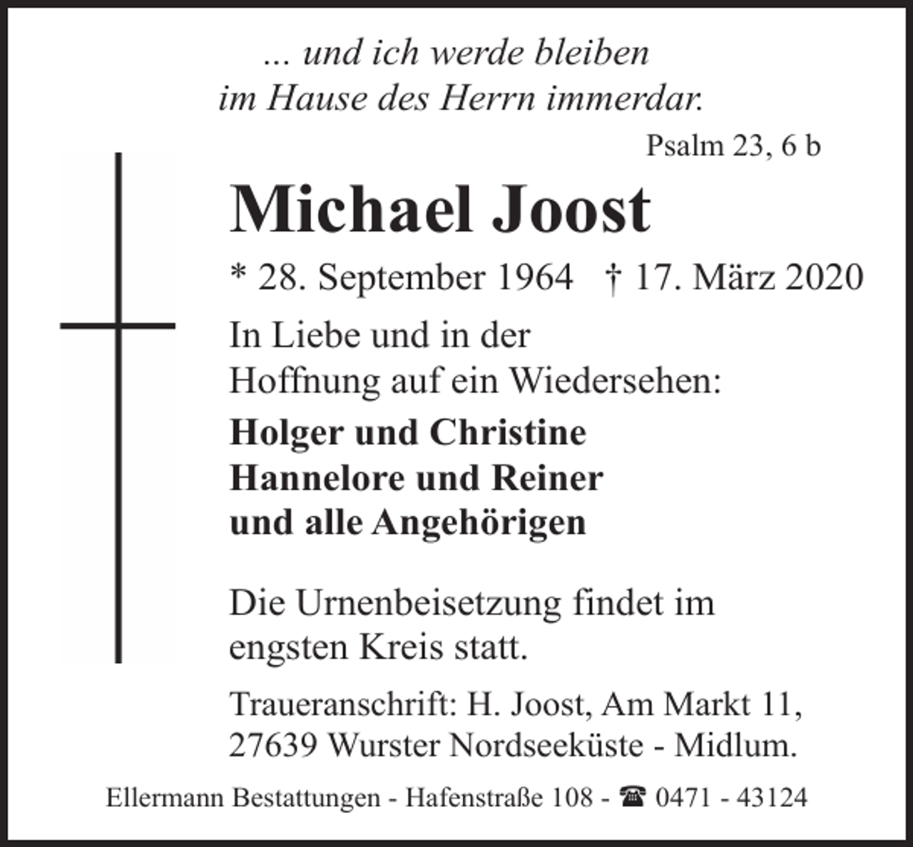 <p>... und ich werde bleiben<br />im Hause des Herrn immerdar.<br />Psalm 23, 6 b</p><p>Michael Joost</p><p>* 28. September 1964 † 17. März 2020<br />In Liebe und in der<br />Hoffnung auf ein Wiedersehen:<br />Holger und Christine<br />Hannelore und Reiner<br />und alle Angehörigen<br />Die Urnenbeisetzung findet im<br />engsten Kreis statt.<br />Traueranschrift: H. Joost, Am Markt 11,<br />27639 Wurster Nordseeküste - Midlum.<br />Ellermann Bestattungen - Hafenstraße 108 - ( 0471 - 43124</p>