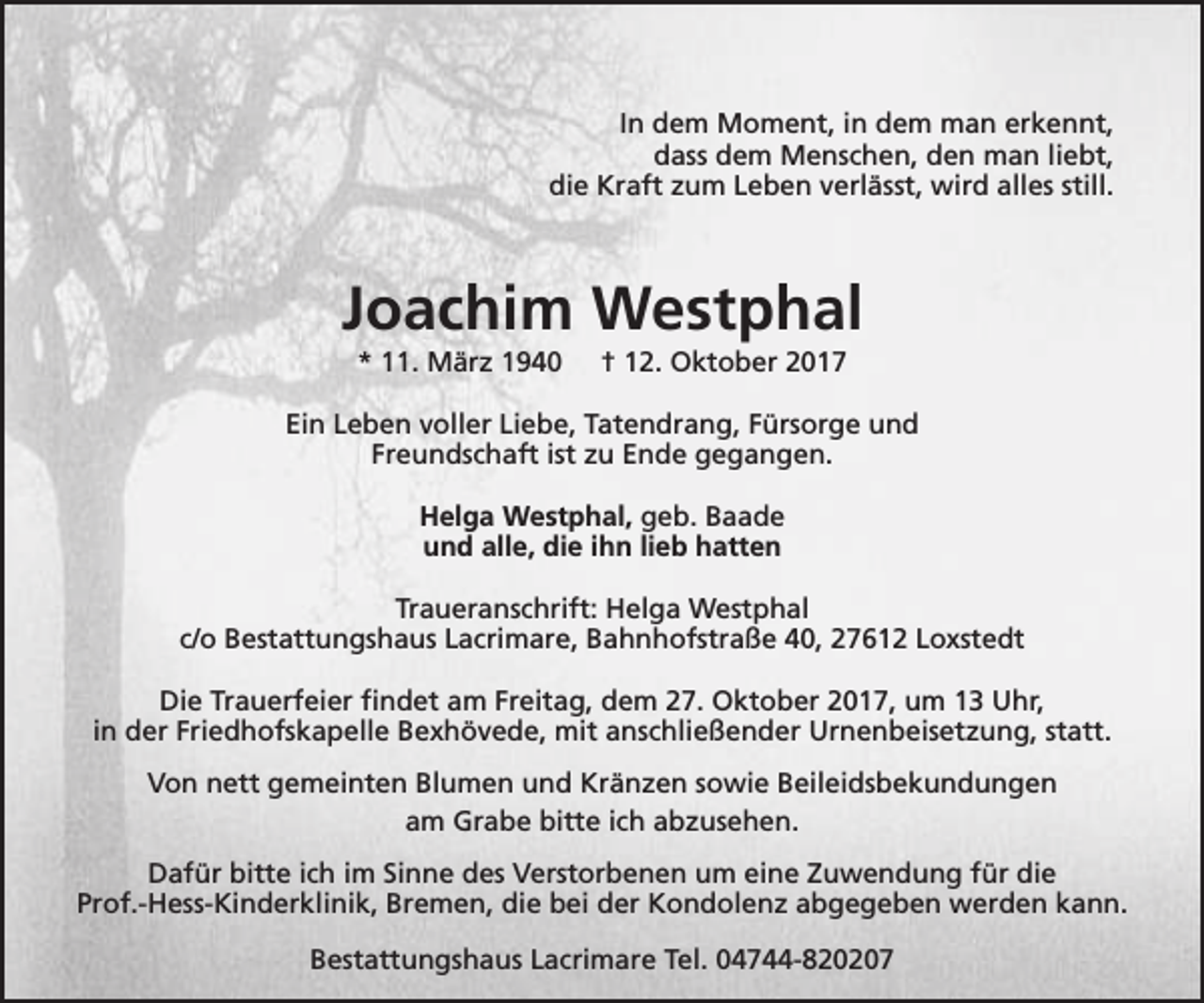 <p>In dem Moment, in dem man erkennt,<br />dass dem Menschen, den man liebt,<br />die Kraft zum Leben verlässt, wird alles still.</p><p>Joachim Westphal<br />* 11. März 1940</p><p>† 12. Oktober 2017</p><p>Ein Leben voller Liebe, Tatendrang, Fürsorge und<br />Freundschaft ist zu Ende gegangen.<br />Helga Westphal, geb. Baade<br />und alle, die ihn lieb hatten<br />Traueranschrift: Helga Westphal<br />c/o Bestattungshaus Lacrimare, Bahnhofstraße 40, 27612 Loxstedt<br />Die Trauerfeier findet am Freitag, dem 27. Oktober 2017, um 13 Uhr,<br />in der Friedhofskapelle Bexhövede, mit anschließender Urnenbeisetzung, statt.<br />Von nett gemeinten Blumen und Kränzen sowie Beileidsbekundungen<br />am Grabe bitte ich abzusehen.<br />Dafür bitte ich im Sinne des Verstorbenen um eine Zuwendung für die<br />Prof.-Hess-Kinderklinik, Bremen, die bei der Kondolenz abgegeben werden kann.<br />Bestattungshaus Lacrimare Tel. 04744-820207</p>