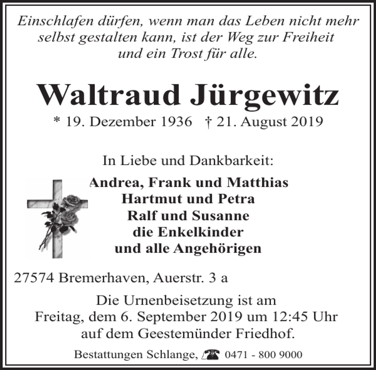 <p>Einschlafen dürfen, wenn man das Leben nicht mehr<br />selbst gestalten kann, ist der Weg zur Freiheit<br />und ein Trost für alle.</p><p>Waltraud Jürgewitz<br />* 19. Dezember 1936 † 21. August 2019<br />In Liebe und Dankbarkeit:<br />Andrea, Frank und Matthias<br />Hartmut und Petra<br />Ralf und Susanne<br />die Enkelkinder<br />und alle Angehörigen<br />27574 Bremerhaven, Auerstr. 3 a<br />Die Urnenbeisetzung ist am<br />Freitag, dem 6. September 2019 um 12:45 Uhr<br />auf dem Geestemünder Friedhof.<br />Bestattungen Schlange,</p><p>0471 - 800 9000</p>