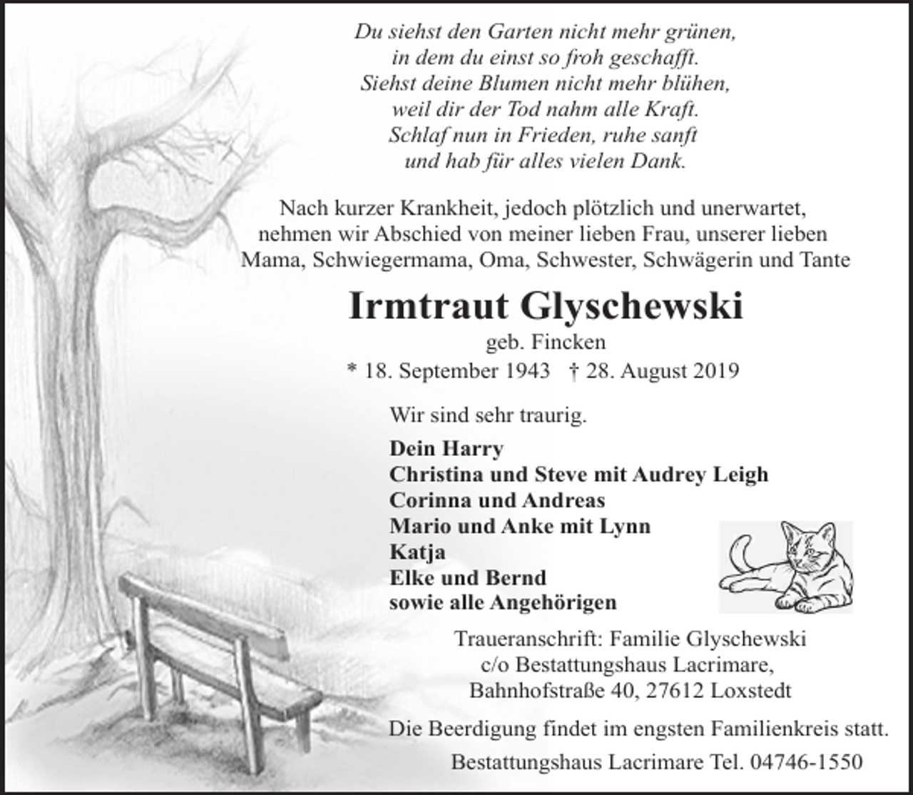 <p>Du siehst den Garten nicht mehr grünen,<br />in dem du einst so froh geschafft.<br />Siehst deine Blumen nicht mehr blühen,<br />weil dir der Tod nahm alle Kraft.<br />Schlaf nun in Frieden, ruhe sanft<br />und hab für alles vielen Dank.<br />Nach kurzer Krankheit, jedoch plötzlich und unerwartet,<br />nehmen wir Abschied von meiner lieben Frau, unserer lieben<br />Mama, Schwiegermama, Oma, Schwester, Schwägerin und Tante</p>
<p>Irmtraut Glyschewski</p>
<p>geb. Fincken<br />* 18. September 1943 † 28. August 2019</p>
<p>Wir sind sehr traurig.<br />Dein Harry<br />Christina und Steve mit Audrey Leigh<br />Corinna und Andreas<br />Mario und Anke mit Lynn<br />Katja<br />Elke und Bernd<br />sowie alle Angehörigen<br />Traueranschrift: Familie Glyschewski<br />c/o Bestattungshaus Lacrimare,<br />Bahnhofstraße 40, 27612 Loxstedt<br />Die Beerdigung findet im engsten Familienkreis statt.<br />Bestattungshaus Lacrimare Tel. 04746-1550</p>