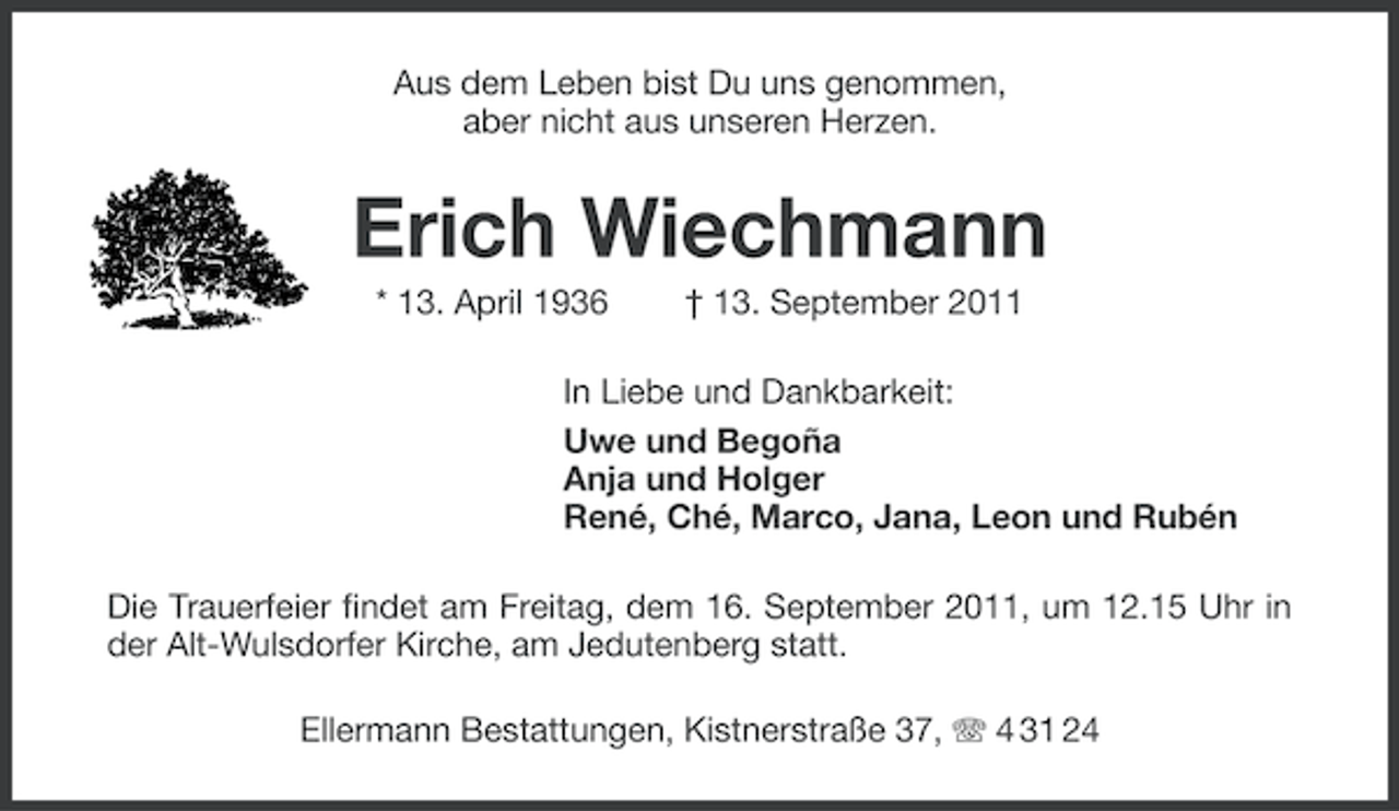 <p>Aus dem Leben bist Du uns genommen,<br />aber nicht aus unseren Herzen.</p><p>Erich Wiechmann<br />* 13. April 1936</p><p>† 13. September 2011</p><p>In Liebe und Dankbarkeit:<br />Uwe und Begoña<br />Anja und Holger<br />René, Ché, Marco, Jana, Leon und Rubén<br />Die Trauerfeier findet am Freitag, dem 16. September 2011, um 12.15 Uhr in<br />der Alt-Wulsdorfer Kirche, am Jedutenberg statt.<br />Ellermann Bestattungen, Kistnerstraße 37, 4 31 24</p>