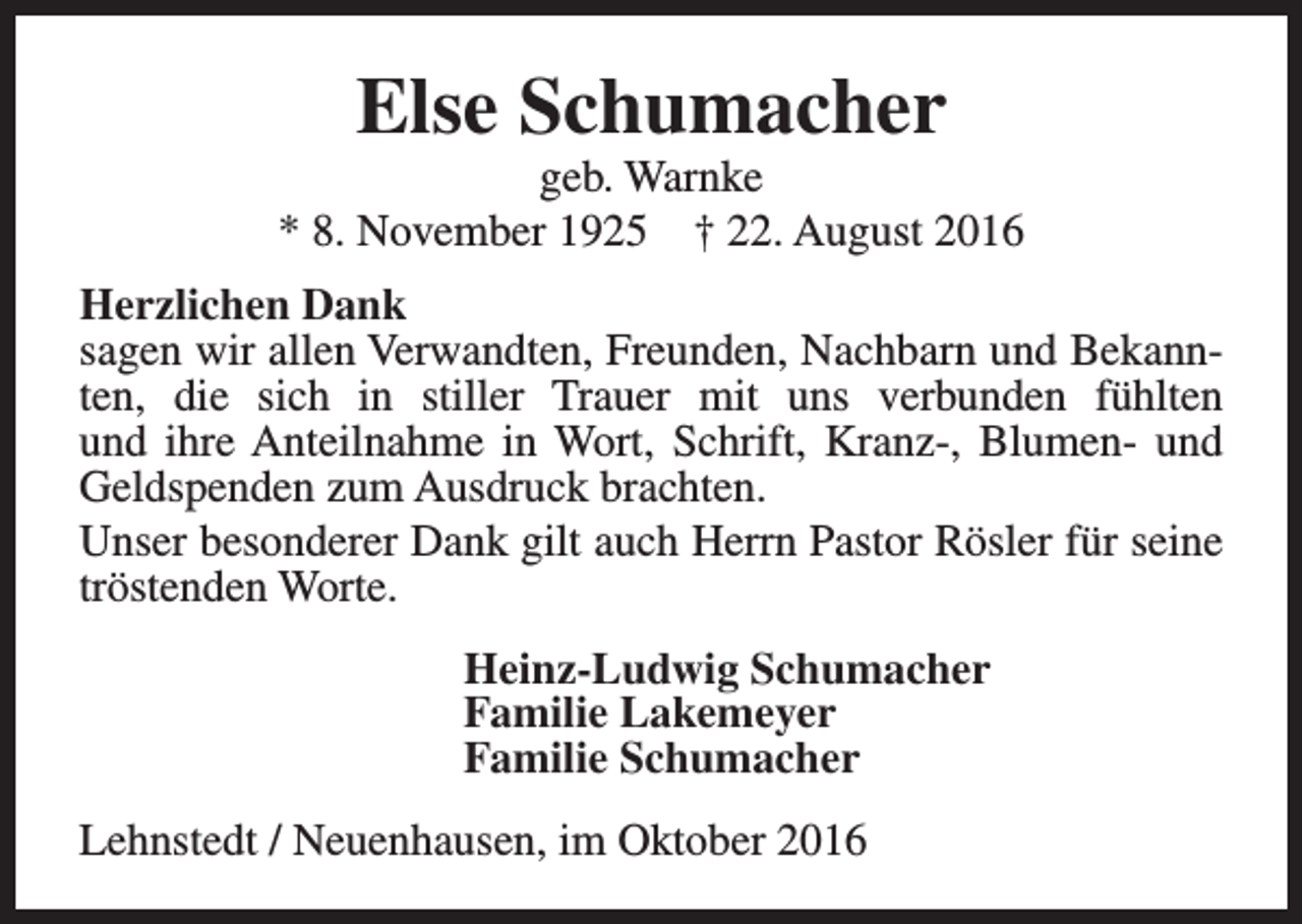 <p>Else Schumacher</p><p>geb. Warnke<br />* 8. November 1925 † 22. August 2016<br />Herzlichen Dank<br />sagen wir allen Verwandten, Freunden, Nachbarn und Bekannten, die sich in stiller Trauer mit uns verbunden fühlten<br />und ihre Anteilnahme in Wort, Schrift, Kranz-, Blumen- und<br />Geldspenden zum Ausdruck brachten.<br />Unser besonderer Dank gilt auch Herrn Pastor Rösler für seine<br />tröstenden Worte.<br />Heinz-Ludwig Schumacher<br />Familie Lakemeyer<br />Familie Schumacher<br />Lehnstedt / Neuenhausen, im Oktober 2016</p>