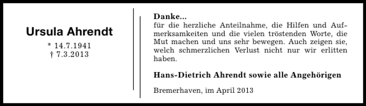 <p>Danke...</p><p>Ursula Ahrendt<br />* 14.7.1941<br />† 7.3.2013</p><p>für die herzliche Anteilnahme, die Hilfen und Aufmerksamkeiten und die vielen tröstenden Worte, die<br />Mut machen und uns sehr bewegen. Auch zeigen sie,<br />welch schmerzlichen Verlust nicht nur wir erlitten<br />haben.</p><p>Hans-Dietrich Ahrendt sowie alle Angehörigen<br />Bremerhaven, im April 2013</p>
