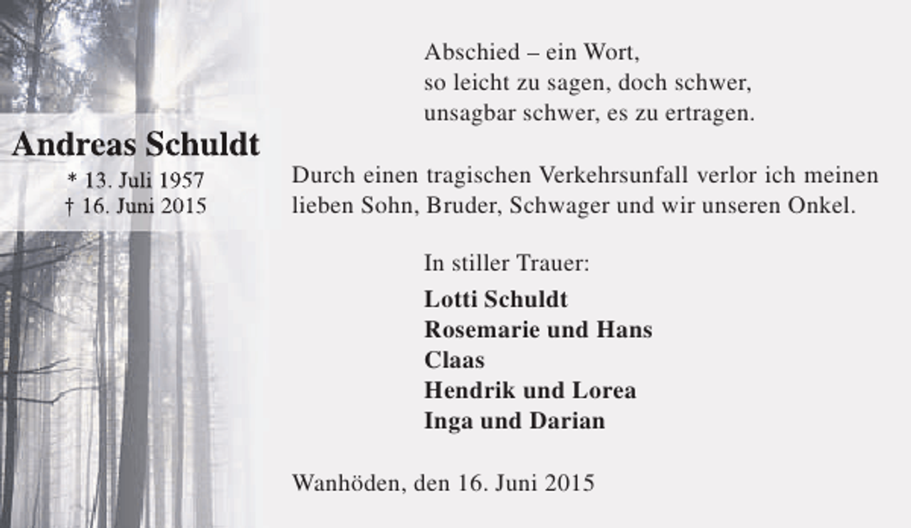 <p>Andreas Schuldt<br />* 13. Juli 1957<br />† 16. Juni 2015</p><p>Abschied – ein Wort,<br />so leicht zu sagen, doch schwer,<br />unsagbar schwer, es zu ertragen.<br />Durch einen tragischen Verkehrsunfall verlor ich meinen<br />lieben Sohn, Bruder, Schwager und wir unseren Onkel.<br />In stiller Trauer:<br />Lotti Schuldt<br />Rosemarie und Hans<br />Claas<br />Hendrik und Lorea<br />Inga und Darian<br />Wanhöden, den 16. Juni 2015</p>