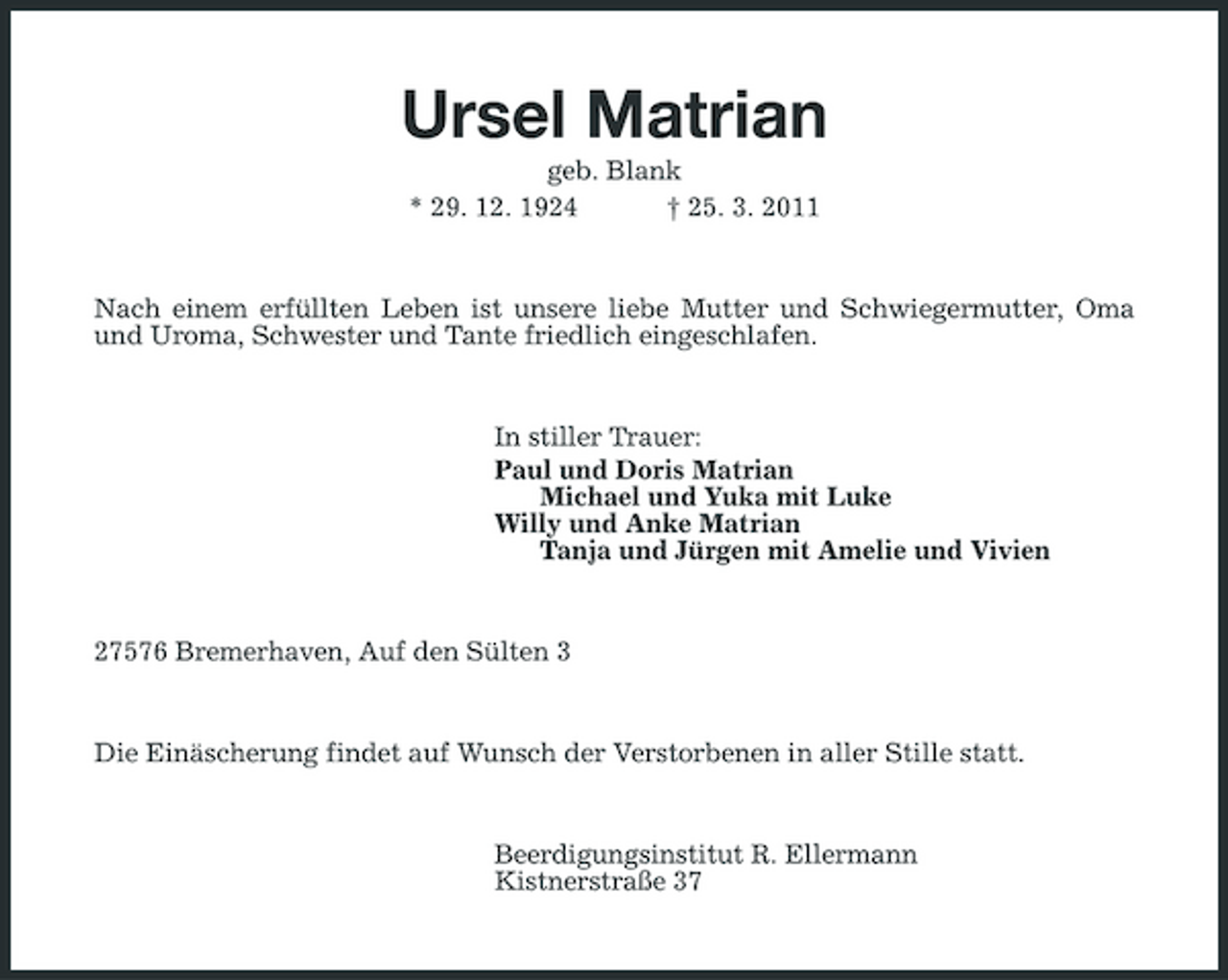 <p>Ursel Matrian<br />geb. Blank * 29. 12. 1924 † 25. 3. 2011 Nach einem erfüllten Leben ist unsere liebe Mutter und Schwiegermutter, Oma und Uroma, Schwester und Tante friedlich eingeschlafen.</p><p>In stiller Trauer: Paul und Doris Matrian Michael und Yuka mit Luke Willy und Anke Matrian Tanja und Jürgen mit Amelie und Vivien</p><p>27576 Bremerhaven, Auf den Sülten 3</p><p>Die Einäscherung findet auf Wunsch der Verstorbenen in aller Stille statt.</p><p>Beerdigungsinstitut R. Ellermann Kistnerstraße 37</p>