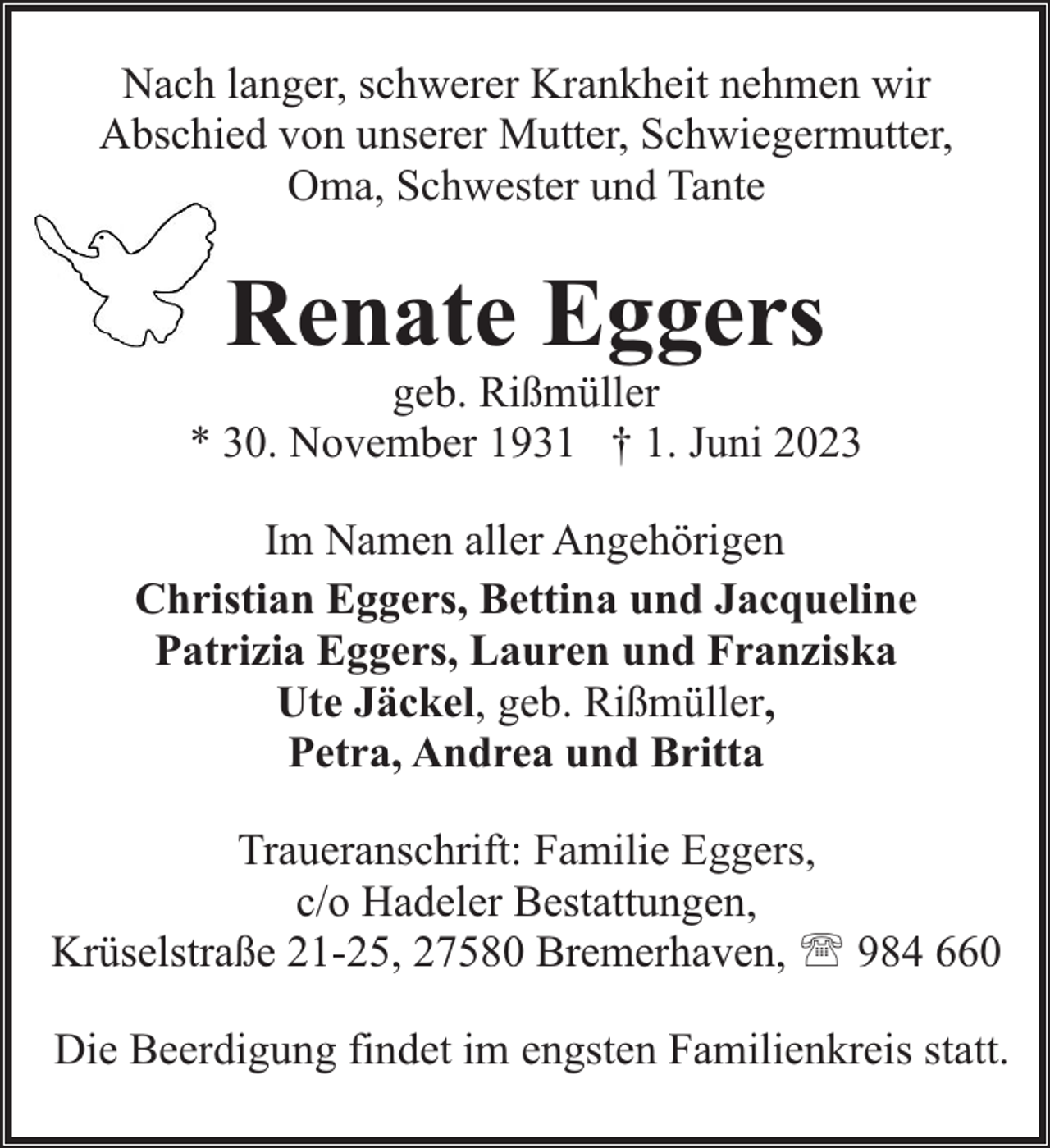 <p>Nach langer, schwerer Krankheit nehmen wir<br />Abschied von unserer Mutter, Schwiegermutter,<br />Oma, Schwester und Tante</p><p>Renate Eggers</p><p>geb. Rißmüller<br />* 30. November 1931 † 1. Juni 2023<br />Im Namen aller Angehörigen<br />Christian Eggers, Bettina und Jacqueline<br />Patrizia Eggers, Lauren und Franziska<br />Ute Jäckel, geb. Rißmüller,<br />Petra, Andrea und Britta<br />Traueranschrift: Familie Eggers,<br />c/o Hadeler Bestattungen,<br />Krüselstraße 21-25, 27580 Bremerhaven, ' 984 660<br />Die Beerdigung findet im engsten Familienkreis statt.</p>