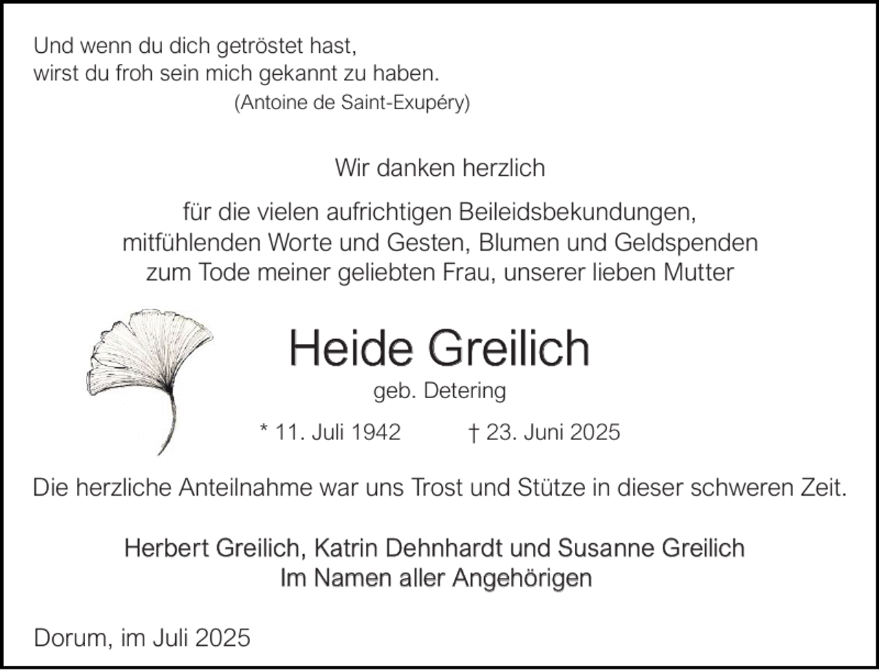 <p>Und wenn du dich getröstet hast,<br />wirst du froh sein mich gekannt zu haben.<br />(Antoine de Saint-Exupéry)</p><p>Wir danken herzlich<br />für die vielen aufrichtigen Beileidsbekundungen,<br />mitfühlenden Worte und Gesten, Blumen und Geldspenden<br />zum Tode meiner geliebten Frau, unserer lieben Mutter</p><p>Heide Greilich<br />geb. Detering</p><p>* 11. Juli 1942</p><p>† 23. Juni 2025</p><p>Die herzliche Anteilnahme war uns Trost und Stütze in dieser schweren Zeit.<br />Herbe r t Gre ilich, Katrin De hnhardt und Susa nne G reilich<br />Im Namen a ller Angehörigen<br />Dorum, im Juli 2025</p>