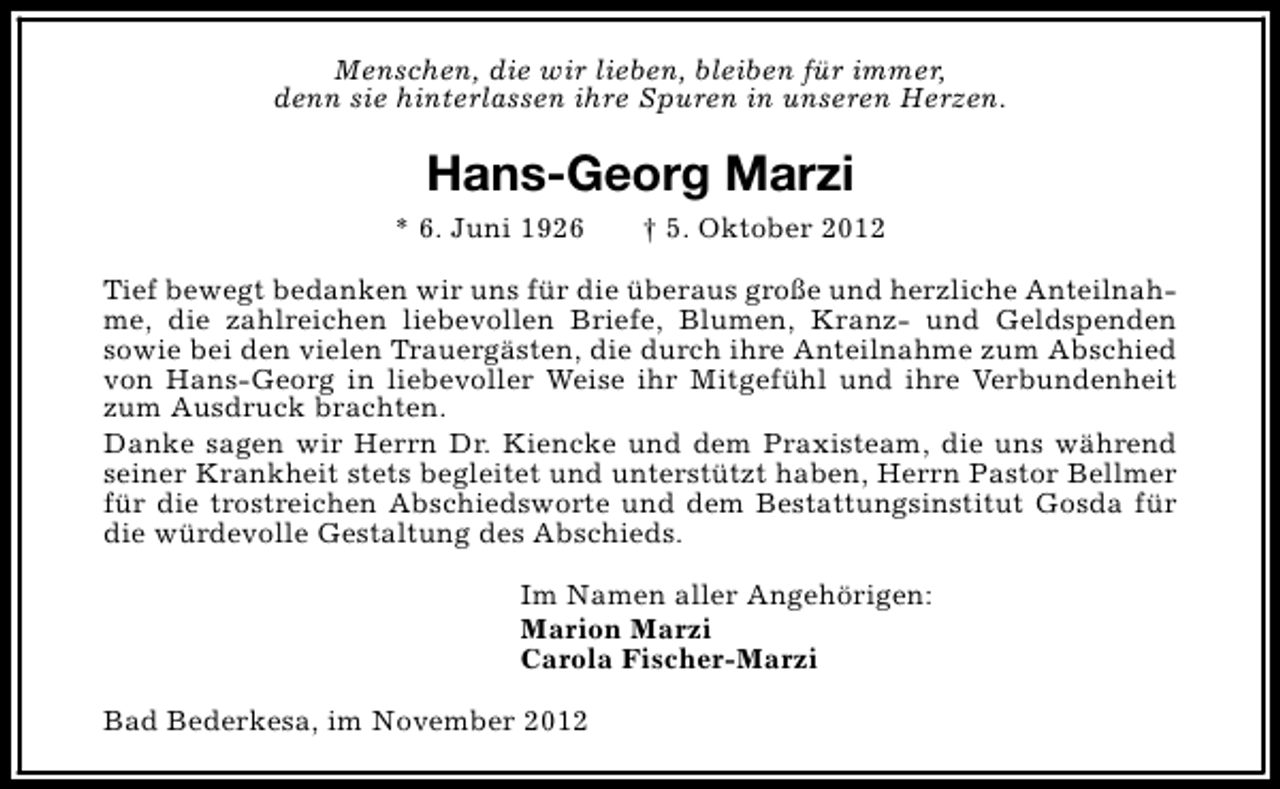 <p>Menschen, die wir lieben, bleiben für immer,<br />denn sie hinterlassen ihre Spuren in unseren Herzen.</p><p>Hans-Georg Marzi<br />* 6. Juni 1926</p><p>† 5. Oktober 2012</p><p>Tief bewegt bedanken wir uns für die überaus große und herzliche Anteilnahme, die zahlreichen liebevollen Briefe, Blumen, Kranz- und Geldspenden<br />sowie bei den vielen Trauergästen, die durch ihre Anteilnahme zum Abschied<br />von Hans-Georg in liebevoller Weise ihr Mitgefühl und ihre Verbundenheit<br />zum Ausdruck brachten.<br />Danke sagen wir Herrn Dr. Kiencke und dem Praxisteam, die uns während<br />seiner Krankheit stets begleitet und unterstützt haben, Herrn Pastor Bellmer<br />für die trostreichen Abschiedsworte und dem Bestattungsinstitut Gosda für<br />die würdevolle Gestaltung des Abschieds.<br />Im Namen aller Angehörigen:<br />Marion Marzi<br />Carola Fischer-Marzi<br />Bad Bederkesa, im November 2012</p>