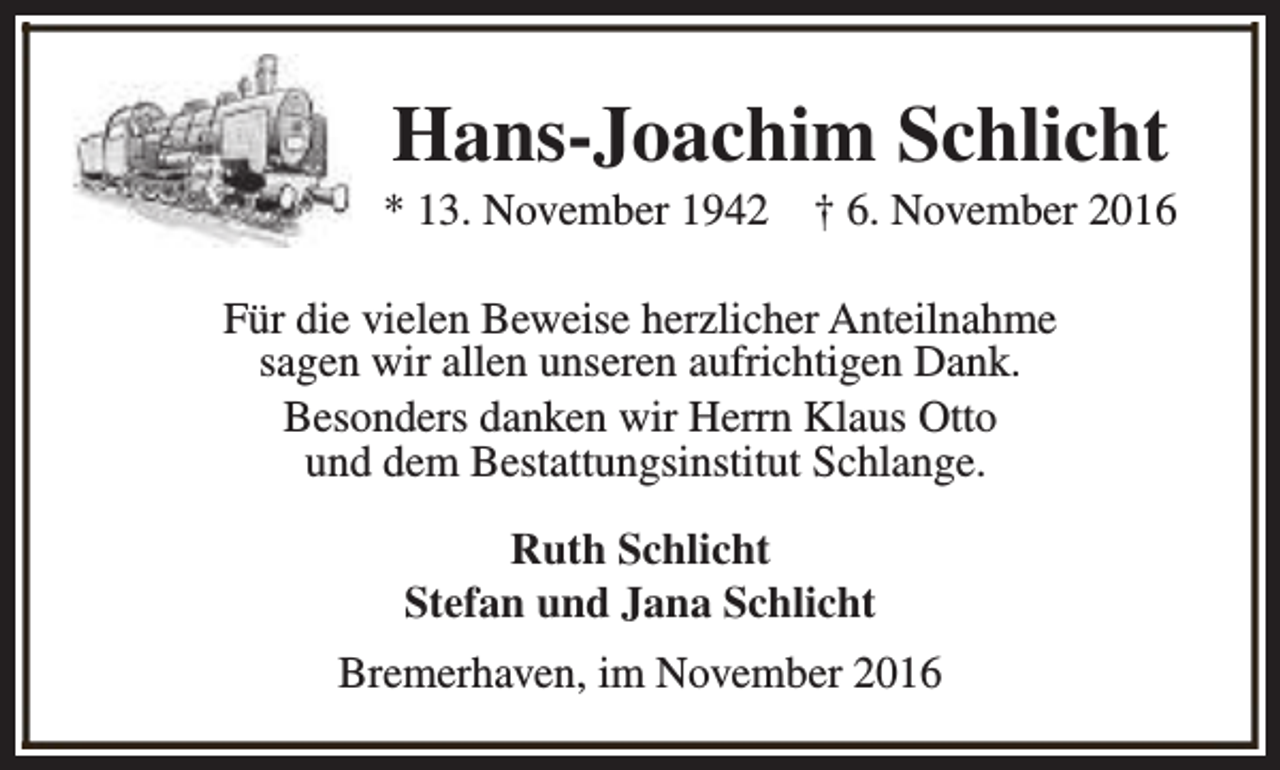 <p>Hans-Joachim Schlicht</p><p>* 13. November 1942</p><p>† 6. November 2016</p><p>Für die vielen Beweise herzlicher Anteilnahme<br />sagen wir allen unseren aufrichtigen Dank.<br />Besonders danken wir Herrn Klaus Otto<br />und dem Bestattungsinstitut Schlange.<br />Ruth Schlicht<br />Stefan und Jana Schlicht<br />Bremerhaven, im November 2016</p>