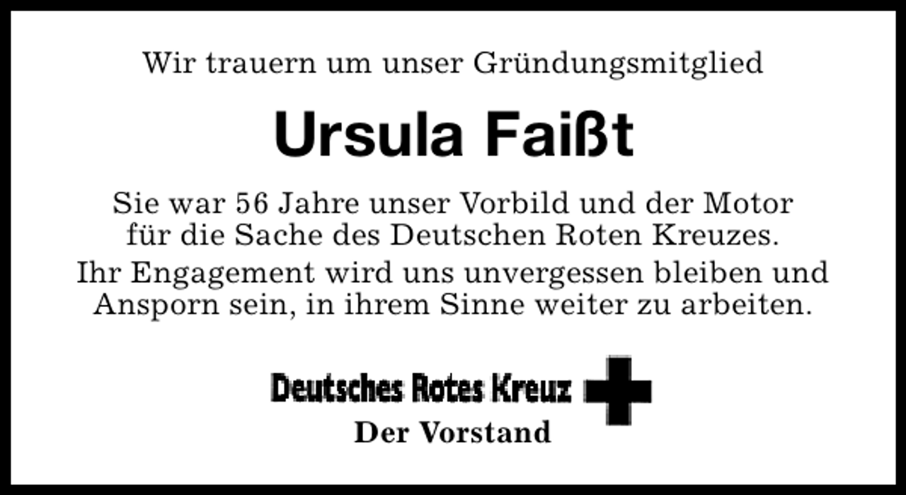 <p>Wir trauern um unser Gründungsmitglied</p><p>Ursula Faißt<br />Sie war 56 Jahre unser Vorbild und der Motor<br />für die Sache des Deutschen Roten Kreuzes.<br />Ihr Engagement wird uns unvergessen bleiben und<br />Ansporn sein, in ihrem Sinne weiter zu arbeiten.</p><p>Der Vorstand</p>