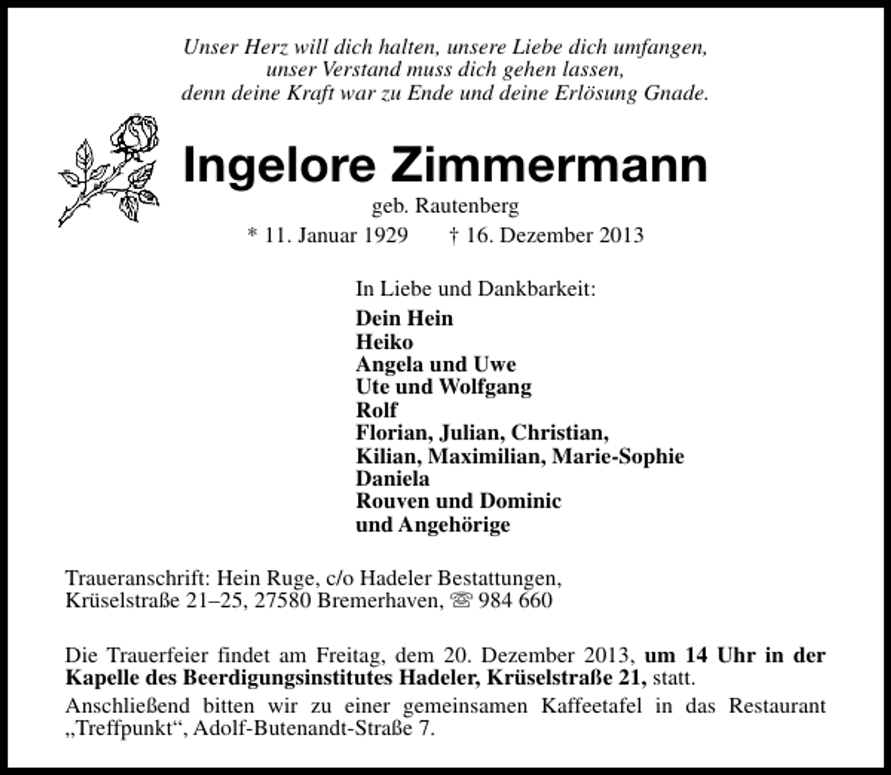 <p>Unser Herz will dich halten, unsere Liebe dich umfangen,<br />unser Verstand muss dich gehen lassen,<br />denn deine Kraft war zu Ende und deine Erlösung Gnade.</p><p>Ingelore Zimmermann<br />geb. Rautenberg<br />* 11. Januar 1929<br />† 16. Dezember 2013</p><p>In Liebe und Dankbarkeit:<br />Dein Hein<br />Heiko<br />Angela und Uwe<br />Ute und Wolfgang<br />Rolf<br />Florian, Julian, Christian,<br />Kilian, Maximilian, Marie-Sophie<br />Daniela<br />Rouven und Dominic<br />und Angehörige<br />Traueranschrift: Hein Ruge, c/o Hadeler Bestattungen,<br />Krüselstraße 21–25, 27580 Bremerhaven, s 984 660<br />Die Trauerfeier findet am Freitag, dem 20. Dezember 2013, um 14 Uhr in der<br />Kapelle des Beerdigungsinstitutes Hadeler, Krüselstraße 21, statt.<br />Anschließend bitten wir zu einer gemeinsamen Kaffeetafel in das Restaurant<br />„Treffpunkt“, Adolf-Butenandt-Straße 7.</p>