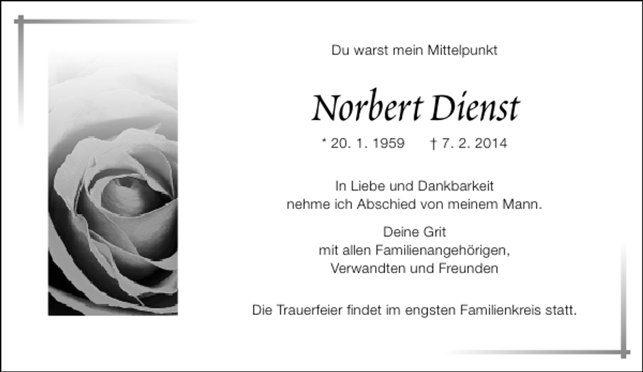<p>Du warst mein Mittelpunkt</p>
<p>Norbert Dienst<br />* 20. 1. 1959</p>
<p>† 7. 2. 2014</p>
<p>In Liebe und Dankbarkeit<br />nehme ich Abschied von meinem Mann.<br />Deine Grit<br />mit allen Familienangehörigen,<br />Verwandten und Freunden<br />Die Trauerfeier findet im engsten Familienkreis statt.</p>