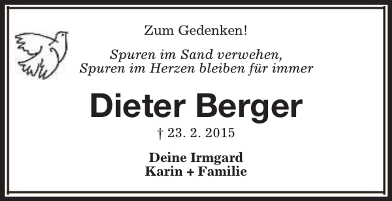 <p>Zum Gedenken!<br />Spuren im Sand verwehen,<br />Spuren im Herzen bleiben für immer</p><p>Dieter Berger<br />† 23. 2. 2015</p><p>Deine Irmgard<br />Karin + Familie</p>