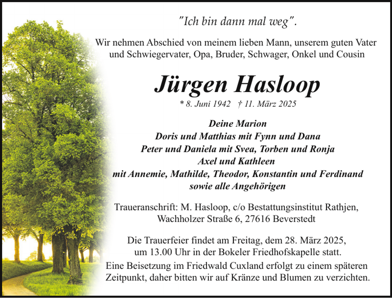 <p>"Ich bin dann mal weg".<br />Wir nehmen Abschied von meinem lieben Mann, unserem guten Vater<br />und Schwiegervater, Opa, Bruder, Schwager, Onkel und Cousin</p><p>Jürgen Hasloop<br />* 8. Juni 1942 † 11. März 2025</p><p>Deine Marion<br />Doris und Matthias mit Fynn und Dana<br />Peter und Daniela mit Svea, Torben und Ronja<br />Axel und Kathleen<br />mit Annemie, Mathilde, Theodor, Konstantin und Ferdinand<br />sowie alle Angehörigen<br />Traueranschrift: M. Hasloop, c/o Bestattungsinstitut Rathjen,<br />Wachholzer Straße 6, 27616 Beverstedt<br />Die Trauerfeier findet am Freitag, dem 28. März 2025,<br />um 13.00 Uhr in der Bokeler Friedhofskapelle statt.<br />Eine Beisetzung im Friedwald Cuxland erfolgt zu einem späteren<br />Zeitpunkt, daher bitten wir auf Kränze und Blumen zu verzichten.</p>