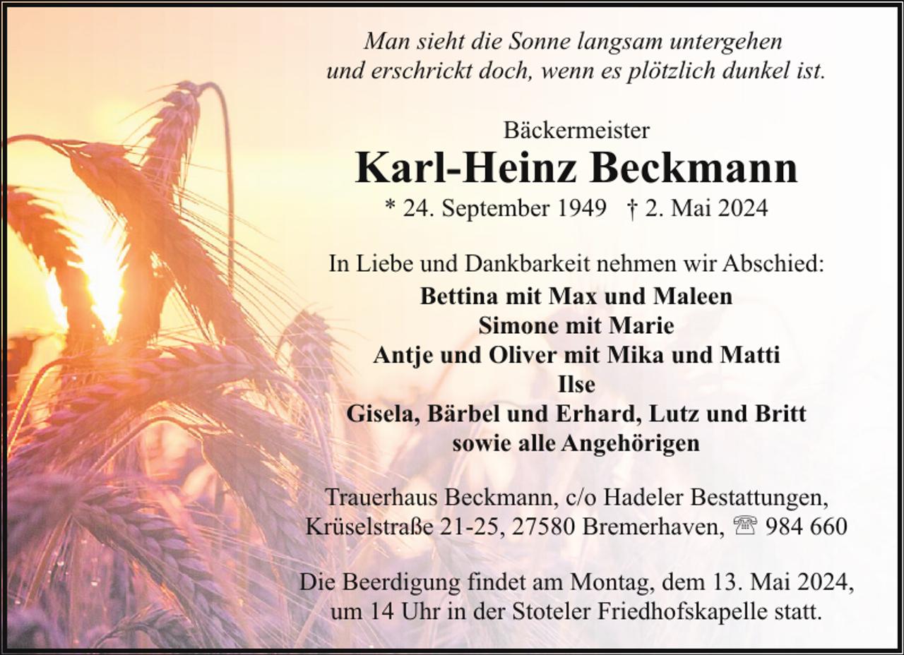 <p>Man sieht die Sonne langsam untergehen<br />und erschrickt doch, wenn es plötzlich dunkel ist.<br />Bäckermeister</p><p>Karl-Heinz Beckmann<br />* 24. September 1949 † 2. Mai 2024</p><p>In Liebe und Dankbarkeit nehmen wir Abschied:<br />Bettina mit Max und Maleen<br />Simone mit Marie<br />Antje und Oliver mit Mika und Matti<br />Ilse<br />Gisela, Bärbel und Erhard, Lutz und Britt<br />sowie alle Angehörigen<br />Trauerhaus Beckmann, c/o Hadeler Bestattungen,<br />Krüselstraße 21-25, 27580 Bremerhaven, ' 984 660<br />Die Beerdigung findet am Montag, dem 13. Mai 2024,<br />um 14 Uhr in der Stoteler Friedhofskapelle statt.</p>