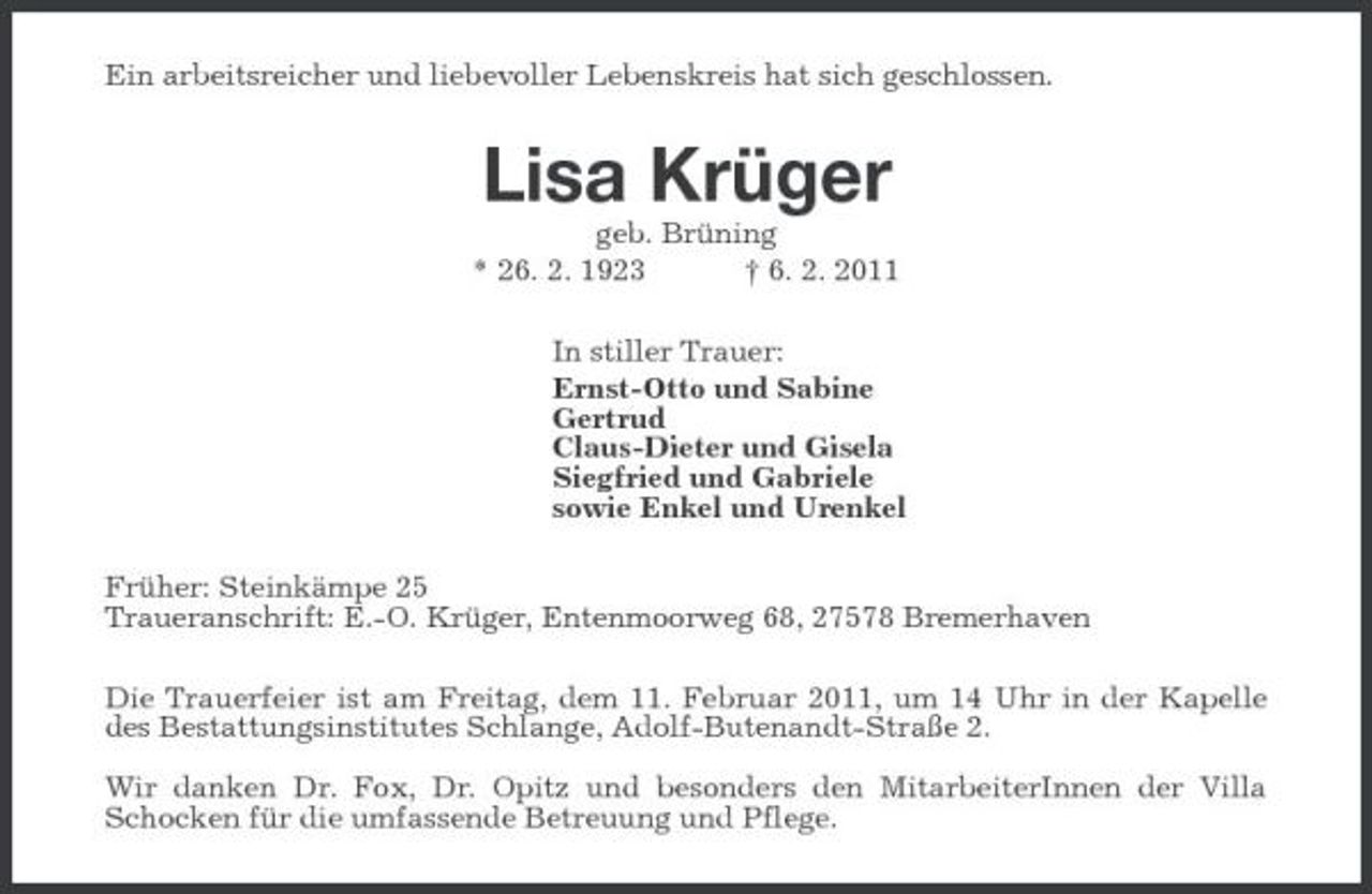 <p>Ein arbeitsreicher und liebevoller Lebenskreis hat sich geschlossen.</p><p>Lisa Krüger<br />geb. Brüning * 26. 2. 1923 † 6. 2. 2011 In stiller Trauer: Ernst-Otto und Sabine Gertrud Claus-Dieter und Gisela Siegfried und Gabriele sowie Enkel und Urenkel Früher: Steinkämpe 25 Traueranschrift: E.-O. Krüger, Entenmoorweg 68, 27578 Bremerhaven Die Trauerfeier ist am Freitag, dem 11. Februar 2011, um 14 Uhr in der Kapelle des Bestattungsinstitutes Schlange, Adolf-Butenandt-Straße 2. Wir danken Dr. Fox, Dr. Opitz und besonders den MitarbeiterInnen der Villa Schocken für die umfassende Betreuung und Pflege.</p>
