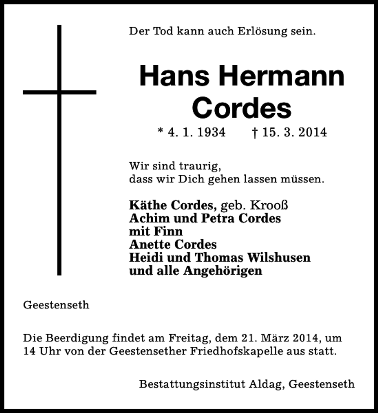 <p>Der Tod kann auch Erlösung sein.</p><p>Hans Hermann<br />Cordes<br />* 4. 1. 1934</p><p>† 15. 3. 2014</p><p>Wir sind traurig,<br />dass wir Dich gehen lassen müssen.</p><p>Käthe Cordes, geb. Krooß<br />Achim und Petra Cordes<br />mit Finn<br />Anette Cordes<br />Heidi und Thomas Wilshusen<br />und alle Angehörigen<br />Geestenseth<br />Die Beerdigung findet am Freitag, dem 21. März 2014, um<br />14 Uhr von der Geestensether Friedhofskapelle aus statt.<br />Bestattungsinstitut Aldag, Geestenseth</p>