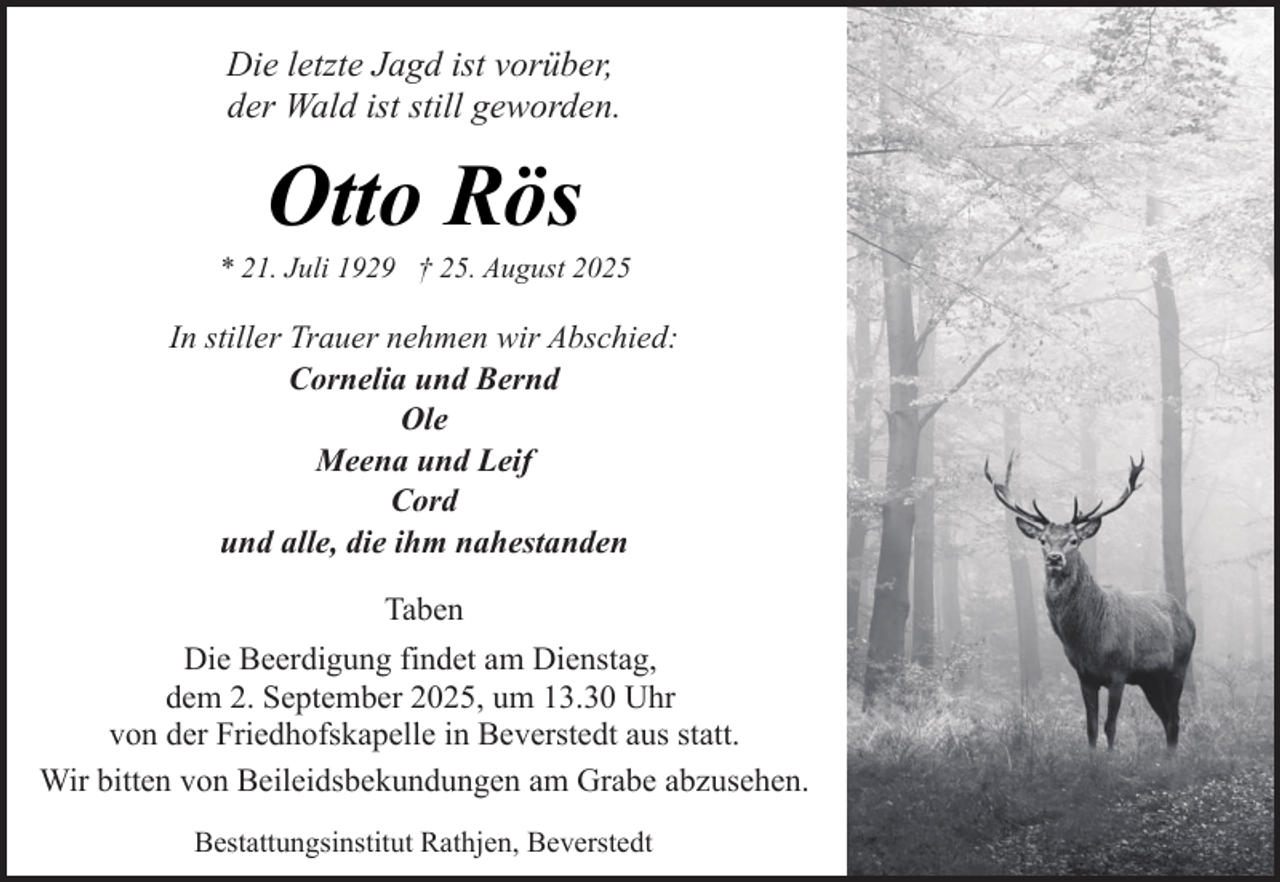 <p>Die letzte Jagd ist vorüber,<br />der Wald ist still geworden.</p><p>Otto Rös</p><p>* 21. Juli 1929 † 25. August 2025</p><p>In stiller Trauer nehmen wir Abschied:<br />Cornelia und Bernd<br />Ole<br />Meena und Leif<br />Cord<br />und alle, die ihm nahestanden<br />Taben<br />Die Beerdigung findet am Dienstag,<br />dem 2. September 2025, um 13.30 Uhr<br />von der Friedhofskapelle in Beverstedt aus statt.<br />Wir bitten von Beileidsbekundungen am Grabe abzusehen.<br />Bestattungsinstitut Rathjen, Beverstedt</p>
