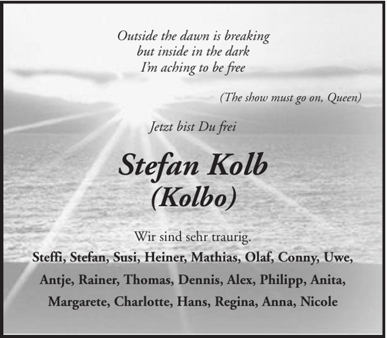 <p>Outside the dawn is breaking<br />but inside in the dark<br />I’m aching to be free<br />(The show must go on, Queen)</p><p>Jetzt bist Du frei</p><p>Stefan Kolb<br />(Kolbo)</p><p>Wir sind sehr traurig.<br />Steffi, Stefan, Susi, Heiner, Mathias, Olaf, Conny, Uwe,<br />Antje, Rainer, Thomas, Dennis, Alex, Philipp, Anita,<br />Margarete, Charlotte, Hans, Regina, Anna, Nicole</p>