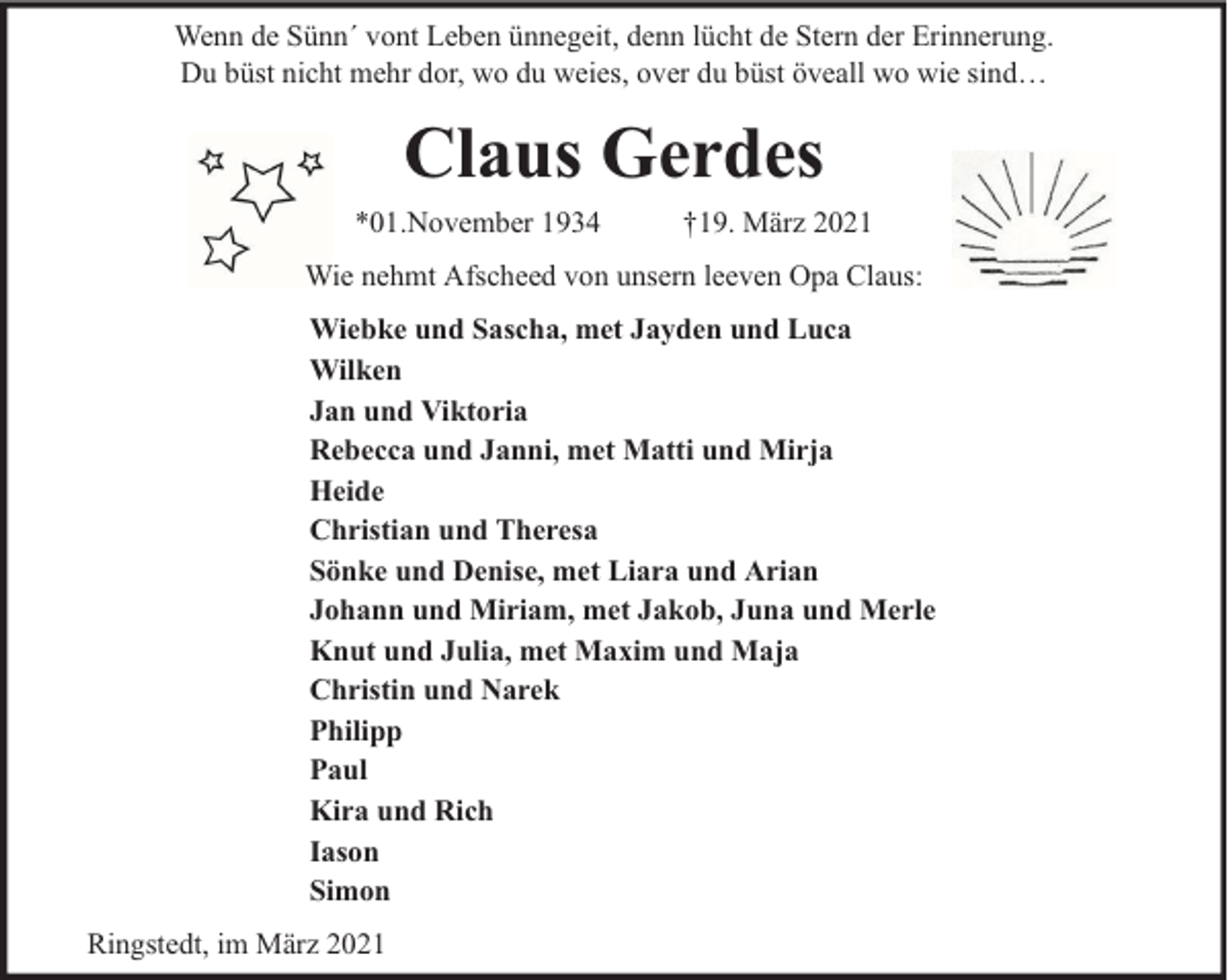 <p>Wenn de Sünn´ vont Leben ünnegeit, denn lücht de Stern der Erinnerung.<br />Du büst nicht mehr dor, wo du weies, over du büst öveall wo wie sind…</p><p>Claus Gerdes<br />*01.November 1934</p><p>†19. März 2021</p><p>Wie nehmt Afscheed von unsern leeven Opa Claus:<br />Wiebke und Sascha, met Jayden und Luca<br />Wilken<br />Jan und Viktoria<br />Rebecca und Janni, met Matti und Mirja<br />Heide<br />Christian und Theresa<br />Sönke und Denise, met Liara und Arian<br />Johann und Miriam, met Jakob, Juna und Merle<br />Knut und Julia, met Maxim und Maja<br />Christin und Narek<br />Philipp<br />Paul<br />Kira und Rich<br />Iason<br />Simon<br />Ringstedt, im März 2021</p>