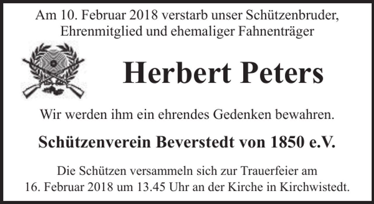 <p>Am 10. Februar 2018 verstarb unser Schützenbruder,<br />Ehrenmitglied und ehemaliger Fahnenträger</p><p>Herbert Peters<br />Wir werden ihm ein ehrendes Gedenken bewahren.</p><p>Schützenverein Beverstedt von 1850 e.V.<br />Die Schützen versammeln sich zur Trauerfeier am<br />16. Februar 2018 um 13.45 Uhr an der Kirche in Kirchwistedt.</p>