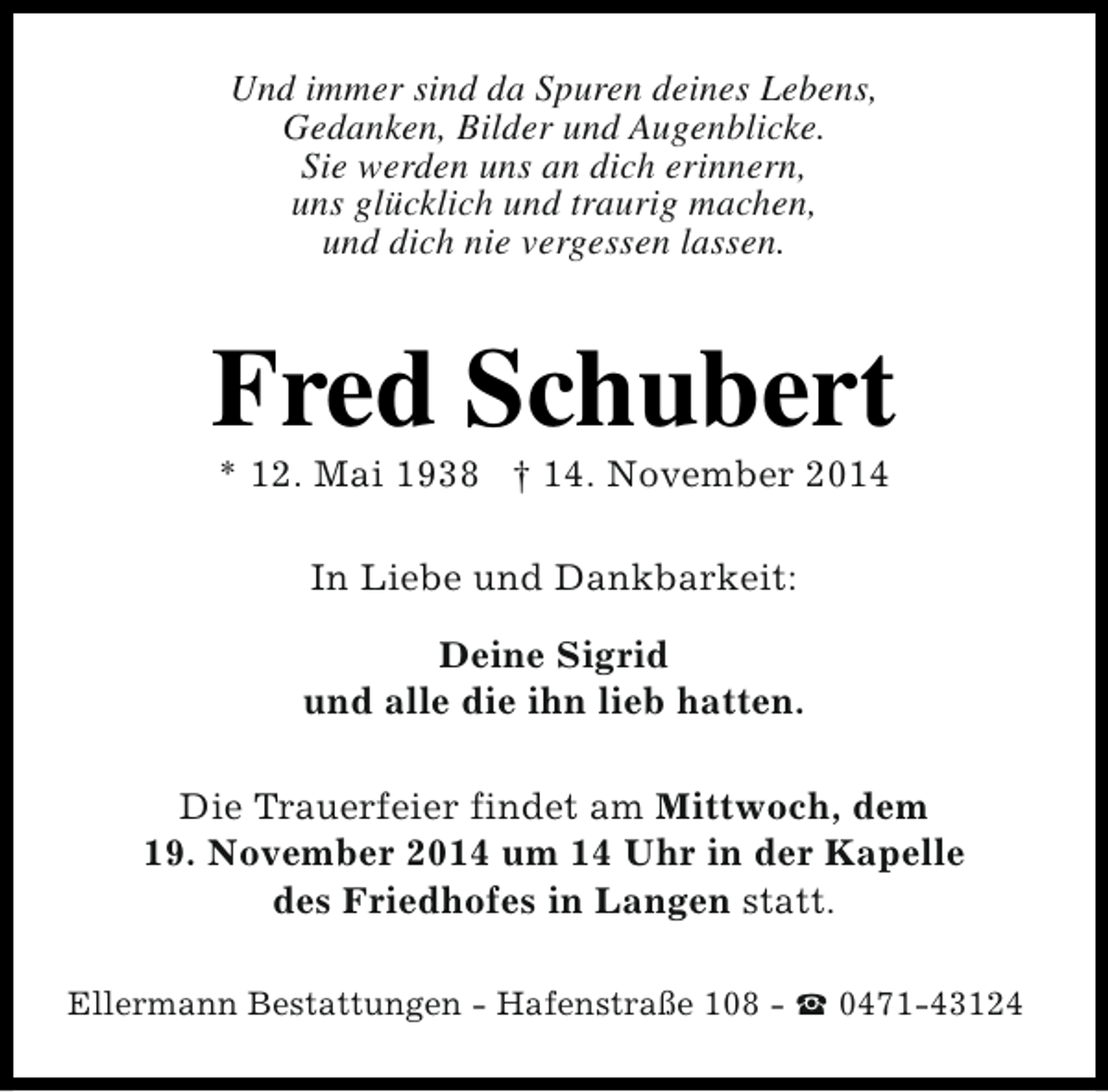 <p>Und immer sind da Spuren deines Lebens,<br />Gedanken, Bilder und Augenblicke.<br />Sie werden uns an dich erinnern,<br />uns glücklich und traurig machen,<br />und dich nie vergessen lassen.</p><p>Fred Schubert<br />* 12. Mai 1938 † 14. November 2014<br />In Liebe und Dankbarkeit:<br />Deine Sigrid<br />und alle die ihn lieb hatten.<br />Die Trauerfeier findet am Mittwoch, dem<br />19. November 2014 um 14 Uhr in der Kapelle<br />des Friedhofes in Langen statt.<br />Ellermann Bestattungen - Hafenstraße 108 - S 0471-43124</p>