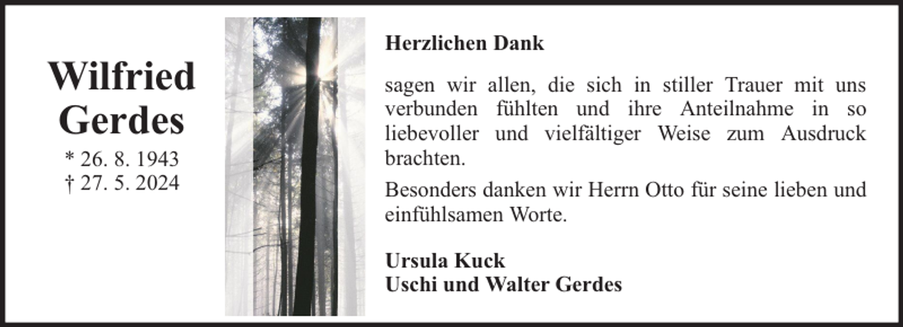 <p>Wilfried<br />Gerdes<br />* 26. 8. 1943<br />† 27. 5. 2024</p><p>Herzlichen Dank<br />sagen wir allen, die sich in stiller Trauer mit uns<br />verbunden fühlten und ihre Anteilnahme in so<br />liebevoller und vielfältiger Weise zum Ausdruck<br />brachten.<br />Besonders danken wir Herrn Otto für seine lieben und<br />einfühlsamen Worte.<br />Ursula Kuck<br />Uschi und Walter Gerdes</p>