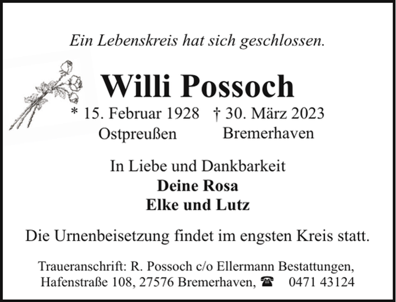 <p>Ein Lebenskreis hat sich geschlossen.</p><p>Willi Possoch</p><p>* 15. Februar 1928 † 30. März 2023<br />Bremerhaven<br />Ostpreußen<br />In Liebe und Dankbarkeit<br />Deine Rosa<br />Elke und Lutz<br />Die Urnenbeisetzung findet im engsten Kreis statt.<br />Traueranschrift: R. Possoch c/o Ellermann Bestattungen,<br />Hafenstraße 108, 27576 Bremerhaven, ( 0471 43124</p>