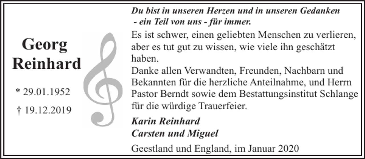 <p>Du bist in unseren Herzen und in unseren Gedanken<br />- ein Teil von uns - für immer.</p><p>Georg<br />Reinhard<br />* 29.01.1952<br />† 19.12.2019</p><p>Es ist schwer, einen geliebten Menschen zu verlieren,<br />aber es tut gut zu wissen, wie viele ihn geschätzt<br />haben.<br />Danke allen Verwandten, Freunden, Nachbarn und<br />Bekannten für die herzliche Anteilnahme, und Herrn<br />Pastor Berndt sowie dem Bestattungsinstitut Schlange<br />für die würdige Trauerfeier.<br />Karin Reinhard<br />Carsten und Miguel<br />Geestland und England, im Januar 2020</p>