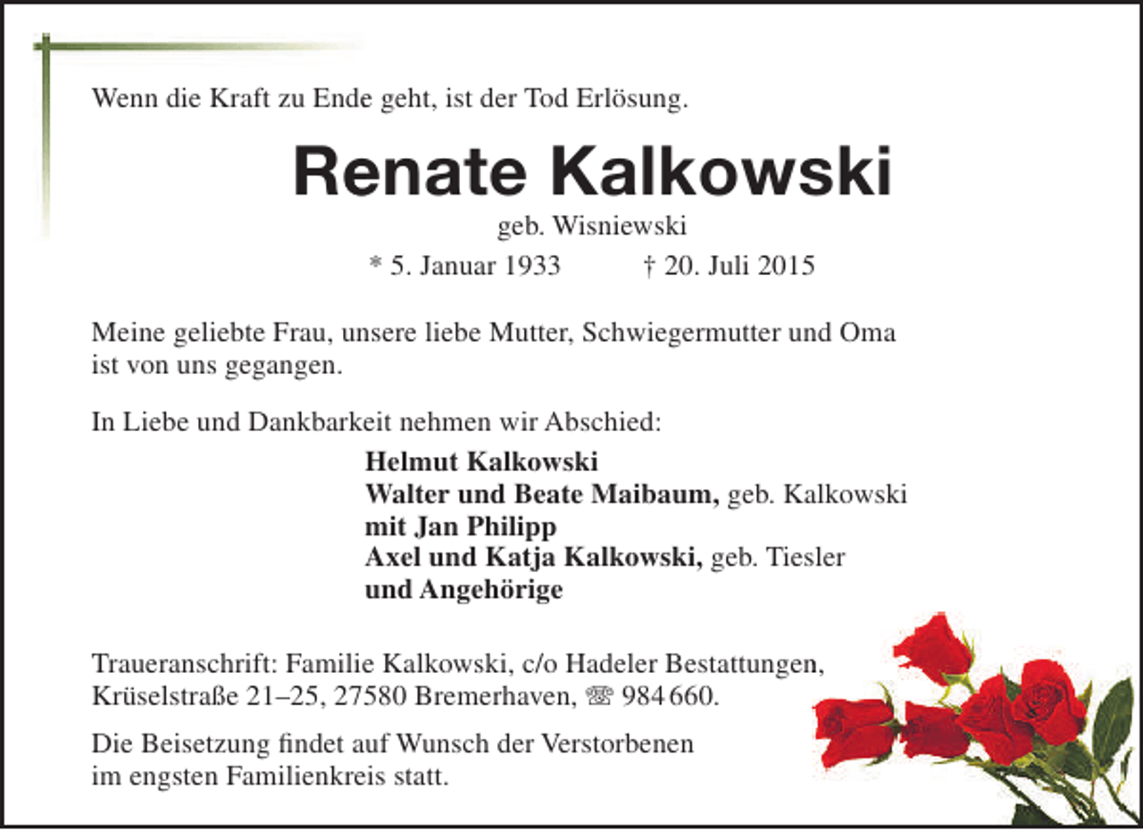 <p>Wenn die Kraft zu Ende geht, ist der Tod Erlösung.<br />e</p><p>Renate Kalkowski<br />e<br />geb. Wisniewski<br />* 5. Januar 1933<br />† 20. Juli 2015</p><p>Meine geliebte Frau, unsere liebe Mutter, Schwiegermutter und Oma<br />ist von uns gegangen.<br />In Liebe und Dankbarkeit nehmen wir Abschied:<br />Helmut Kalkowski<br />Walter und Beate Maibaum, geb. Kalkowski<br />mit Jan Philipp<br />Axel und Katja Kalkowski, geb. Tiesler<br />und Angehörige<br />Traueranschrift: Familie Kalkowski, c/o Hadeler Bestattungen,<br />n<br />Krüselstraße 21–25, 27580 Bremerhaven,  984 660.<br />Die Beisetzung findet auf Wunsch der Verstorbenen<br />im engsten Familienkreis statt.</p>
