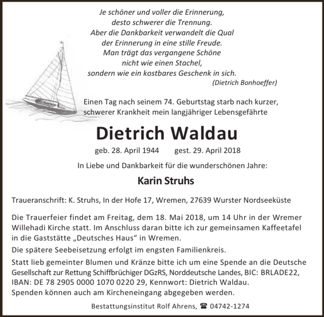 <p>Je schöner und voller die Erinnerung,<br />desto schwerer die Trennung.<br />Aber die Dankbarkeit verwandelt die Qual<br />der Erinnerung in eine stille Freude.<br />Man trägt das vergangene Schöne<br />nicht wie einen Stachel,<br />sondern wie ein kostbares Geschenk in sich.</p>
<p>(Dietrich Bonhoeffer)</p>
<p>Einen Tag nach seinem 74. Geburtstag starb nach kurzer,<br />schwerer Krankheit mein langjähriger Lebensgefährte</p>
<p>Dietrich Waldau</p>
<p>geb. 28. April 1944</p>
<p>gest. 29. April 2018</p>
<p>In Liebe und Dankbarkeit für die wunderschönen Jahre:</p>
<p>Karin Struhs<br />Traueranschrift: K. Struhs, In der Hofe 17, Wremen, 27639 Wurster Nordseeküste<br />Die Trauerfeier findet am Freitag, dem 18. Mai 2018, um 14 Uhr in der Wremer<br />Willehadi Kirche statt. Im Anschluss daran bitte ich zur gemeinsamen Kaffeetafel<br />in die Gaststätte „Deutsches Haus“ in Wremen.<br />Die spätere Seebeisetzung erfolgt im engsten Familienkreis.<br />Statt lieb gemeinter Blumen und Kränze bitte ich um eine Spende an die Deutsche<br />Gesellschaft zur Rettung Schiffbrüchiger DGzRS, Norddeutsche Landes, BIC: BRLADE22,<br />IBAN: DE 78 2905 0000 107220 29, Kennwort: Dietrich Waldau.<br />Spenden können auch am Kircheneingang abgegeben werden.<br />Bestattungsinstitut Rolf Ahrens,  04742-1274</p>