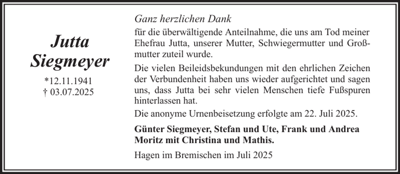 <p>Ganz herzlichen Dank</p>
<p>Jutta<br />Siegmeyer<br />*12.11.1941<br />† 03.07.2025</p>
<p>für die überwältigende Anteilnahme, die uns am Tod meiner<br />Ehefrau Jutta, unserer Mutter, Schwiegermutter und Großmutter zuteil wurde.<br />Die vielen Beileidsbekundungen mit den ehrlichen Zeichen<br />der Verbundenheit haben uns wieder aufgerichtet und sagen<br />uns, dass Jutta bei sehr vielen Menschen tiefe Fußspuren<br />hinterlassen hat.<br />Die anonyme Urnenbeisetzung erfolgte am 22. Juli 2025.<br />Günter Siegmeyer, Stefan und Ute, Frank und Andrea<br />Moritz mit Christina und Mathis.<br />Hagen im Bremischen im Juli 2025</p>