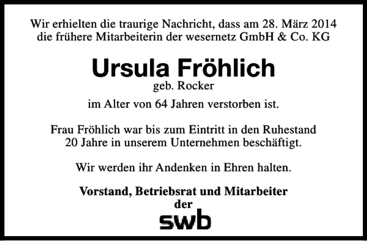 <p>Wir erhielten die traurige Nachricht, dass am 28. März 2014<br />die frühere Mitarbeiterin der wesernetz GmbH &amp; Co. KG</p><p>Ursula Fröhlich</p><p>geb. Rocker<br />im Alter von 64 Jahren verstorben ist.<br />Frau Fröhlich war bis zum Eintritt in den Ruhestand<br />20 Jahre in unserem Unternehmen beschäftigt.<br />Wir werden ihr Andenken in Ehren halten.<br />Vorstand, Betriebsrat und Mitarbeiter<br />der</p>