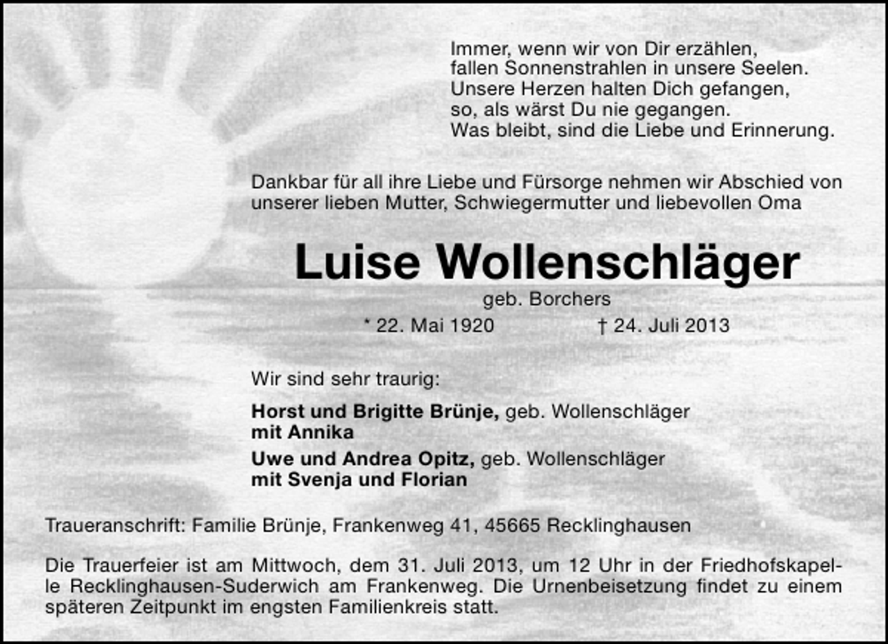<p>Immer, wenn wir von Dir erzählen,<br />fallen Sonnenstrahlen in unsere Seelen.<br />Unsere Herzen halten Dich gefangen,<br />so, als wärst Du nie gegangen.<br />Was bleibt, sind die Liebe und Erinnerung.<br />Dankbar für all ihre Liebe und Fürsorge nehmen wir Abschied von<br />unserer lieben Mutter, Schwiegermutter und liebevollen Oma</p><p>Luise Wollenschläger<br />geb. Borchers<br />* 22. Mai 1920<br />† 24. Juli 2013</p><p>Wir sind sehr traurig:<br />Horst und Brigitte Brünje, geb. Wollenschläger<br />mit Annika<br />Uwe und Andrea Opitz, geb. Wollenschläger<br />mit Svenja und Florian<br />Traueranschrift: Familie Brünje, Frankenweg 41, 45665 Recklinghausen<br />Die Trauerfeier ist am Mittwoch, dem 31. Juli 2013, um 12 Uhr in der Friedhofskapelle Recklinghausen-Suderwich am Frankenweg. Die Urnenbeisetzung ﬁndet zu einem<br />späteren Zeitpunkt im engsten Familienkreis statt.</p>