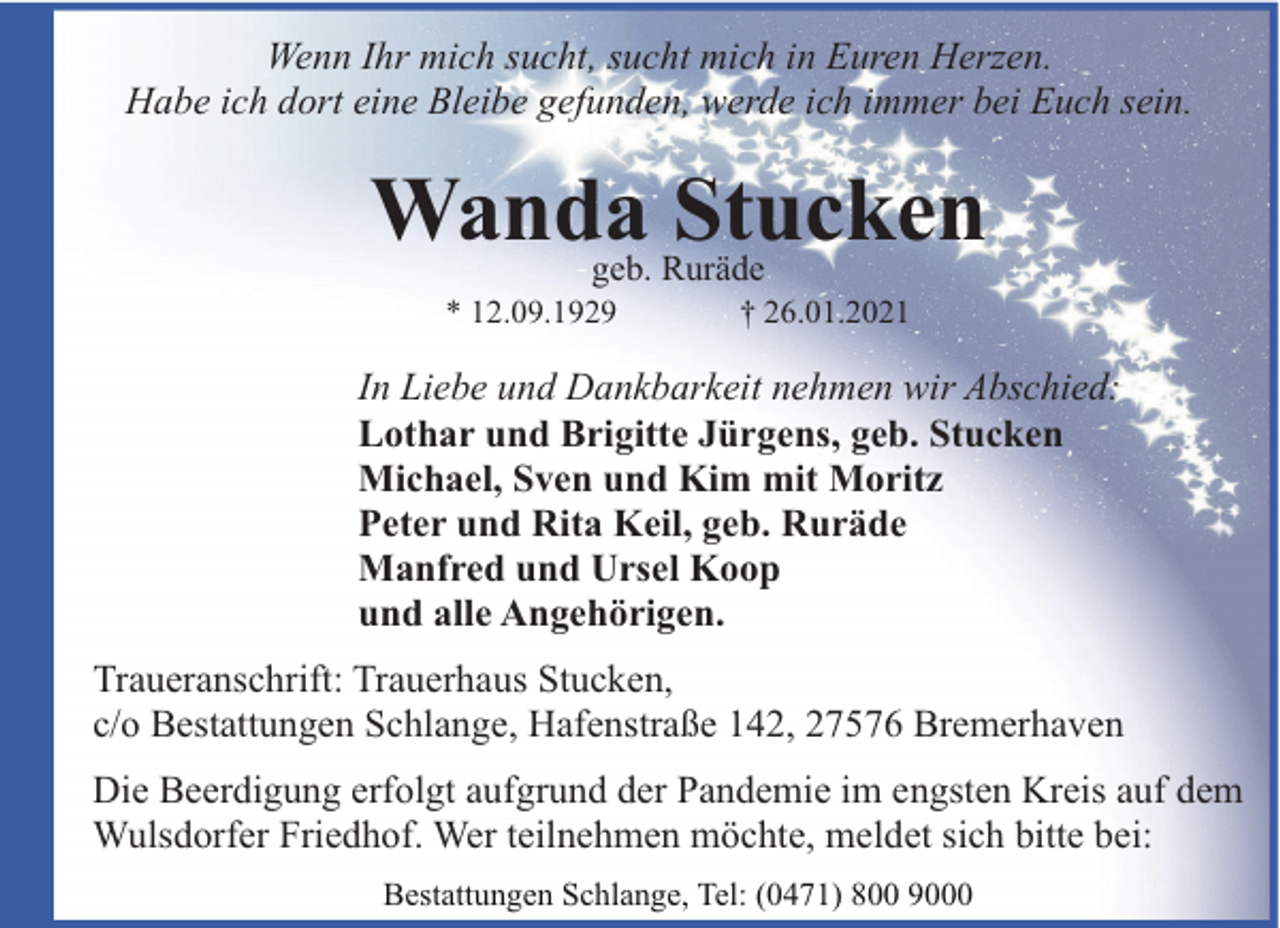 <p>Wenn Ihr mich sucht, sucht mich in Euren Herzen.<br />Habe ich dort eine Bleibe gefunden, werde ich immer bei Euch sein.</p><p>Wanda Stucken<br />geb. Ruräde</p><p>* 12.09.1929</p><p>† 26.01.2021</p><p>In Liebe und Dankbarkeit nehmen wir Abschied:<br />Lothar und Brigitte Jürgens, geb. Stucken<br />Michael, Sven und Kim mit Moritz<br />Peter und Rita Keil, geb. Ruräde<br />Manfred und Ursel Koop<br />und alle Angehörigen.<br />Traueranschrift: Trauerhaus Stucken,<br />c/o Bestattungen Schlange, Hafenstraße 142, 27576 Bremerhaven<br />Die Beerdigung erfolgt aufgrund der Pandemie im engsten Kreis auf dem<br />Wulsdorfer Friedhof. Wer teilnehmen möchte, meldet sich bitte bei:<br />Bestattungen Schlange, Tel: (0471) 800 9000</p>