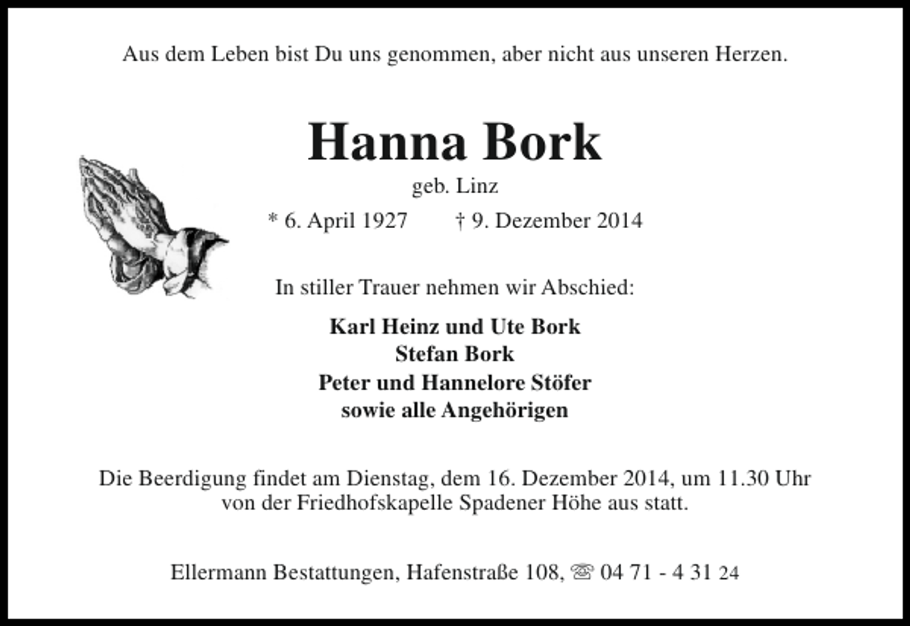 <p>Aus dem Leben bist Du uns genommen, aber nicht aus unseren Herzen.</p><p>Hanna Bork<br />geb. Linz</p><p>* 6. April 1927</p><p>† 9. Dezember 2014</p><p>In stiller Trauer nehmen wir Abschied:<br />Karl Heinz und Ute Bork<br />Stefan Bork<br />Peter und Hannelore Stöfer<br />sowie alle Angehörigen<br />Die Beerdigung findet am Dienstag, dem 16. Dezember 2014, um 11.30 Uhr<br />von der Friedhofskapelle Spadener Höhe aus statt.<br />Ellermann Bestattungen, Hafenstraße 108, s 04 71 - 4 31 24</p>