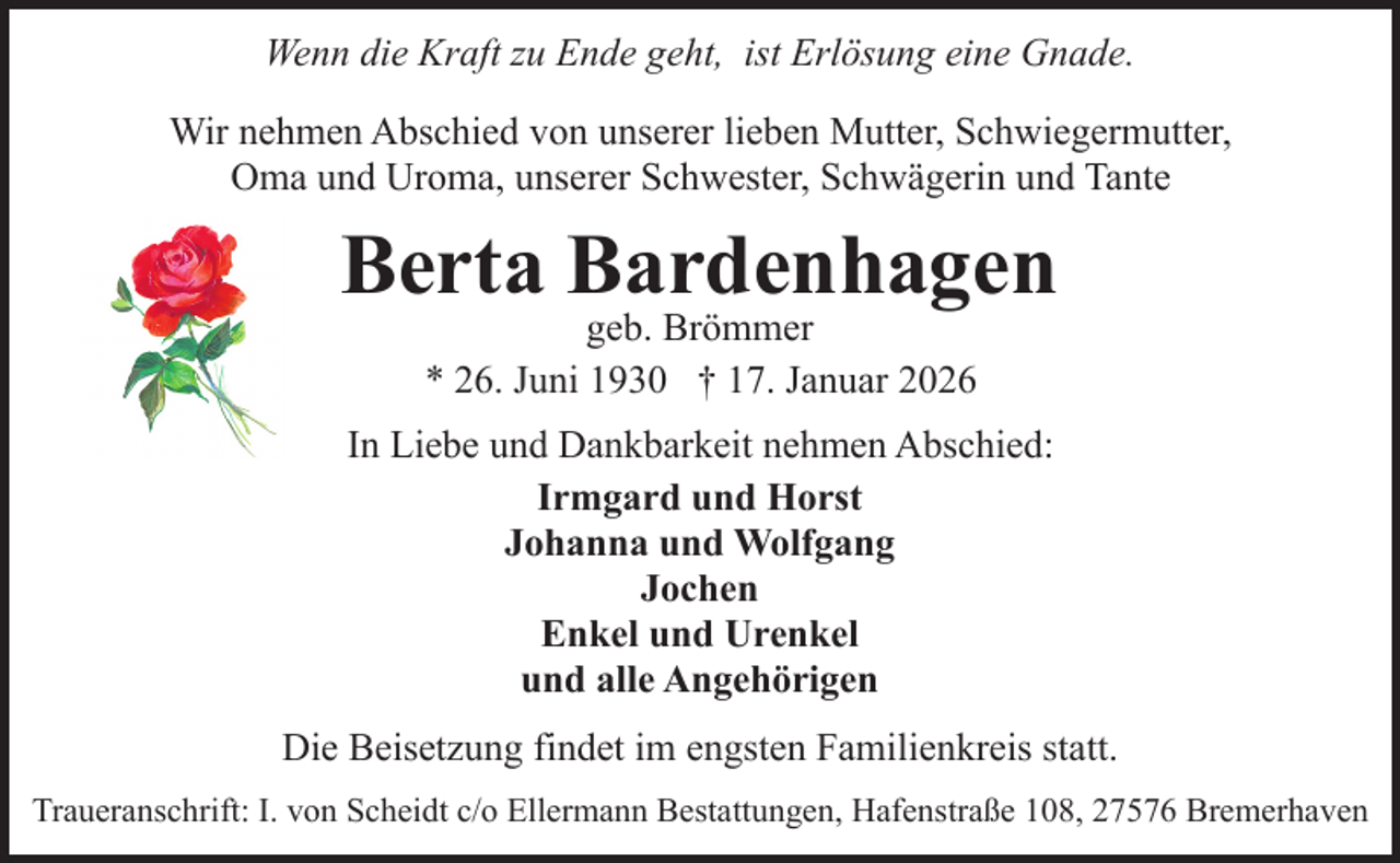 <p>Wenn die Kraft zu Ende geht, ist Erlösung eine Gnade.<br />Wir nehmen Abschied von unserer lieben Mutter, Schwiegermutter,<br />Oma und Uroma, unserer Schwester, Schwägerin und Tante</p><p>Berta Bardenhagen<br />geb. Brömmer<br />* 26. Juni 1930 † 17. Januar 2026</p><p>In Liebe und Dankbarkeit nehmen Abschied:<br />Irmgard und Horst<br />Johanna und Wolfgang<br />Jochen<br />Enkel und Urenkel<br />und alle Angehörigen<br />Die Beisetzung findet im engsten Familienkreis statt.<br />Traueranschrift: I. von Scheidt c/o Ellermann Bestattungen, Hafenstraße 108, 27576 Bremerhaven</p>
