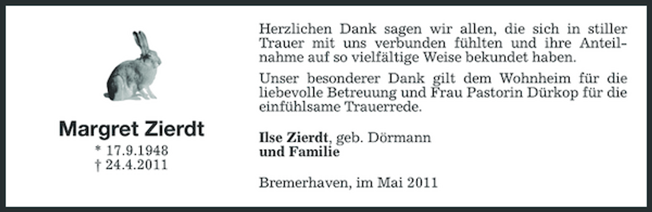 <p>Herzlichen Dank sagen wir allen, die sich in stiller Trauer mit uns verbunden fühlten und ihre Anteilnahme auf so vielfältige Weise bekundet haben. Unser besonderer Dank gilt dem Wohnheim für die liebevolle Betreuung und Frau Pastorin Dürkop für die einfühlsame Trauerrede.</p><p>Margret Zierdt<br />* 17.9.1948 † 24.4.2011</p><p>Ilse Zierdt, geb. Dörmann und Familie Bremerhaven, im Mai 2011</p>