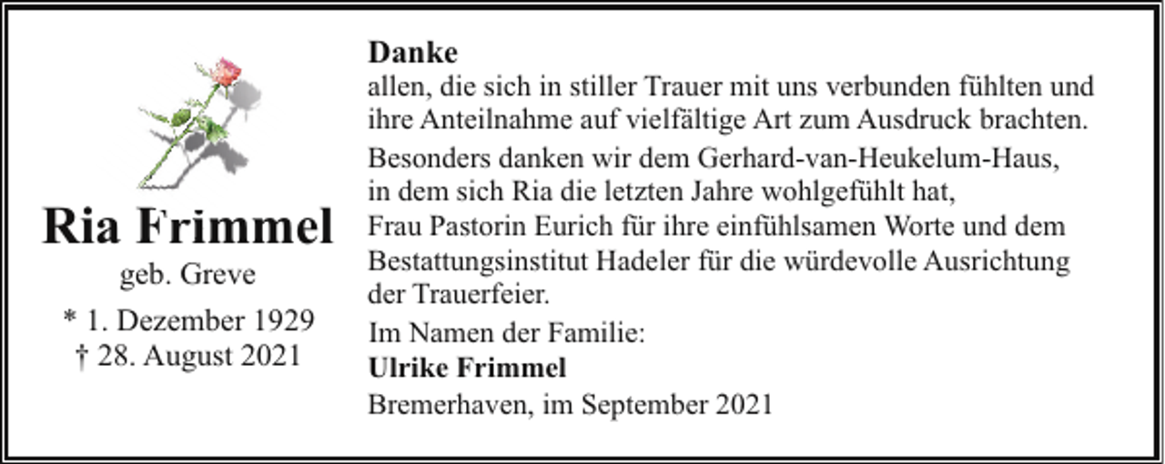 <p>Danke</p><p>Ria Fri<br />Frimmel<br />geb. Greve<br />* 1. Dezember 1929<br />† 28. August 2021</p><p>allen, die sich in stiller Trauer mit uns verbunden fühlten und<br />ihre Anteilnahme auf vielfältige Art zum Ausdruck brachten.<br />Besonders danken wir dem Gerhard-van-Heukelum-Haus,<br />in dem sich Ria die letzten Jahre wohlgefühlt hat,<br />Frau Pastorin Eurich für ihre einfühlsamen Worte und dem<br />Bestattungsinstitut Hadeler für die würdevolle Ausrichtung<br />der Trauerfeier.<br />Im Namen der Familie:<br />Ulrike Frimmel<br />Bremerhaven, im September 2021</p>