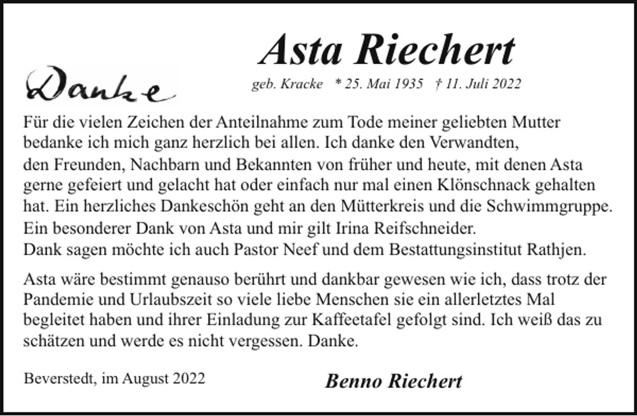 <p>Asta Riechert</p><p>geb. Kracke * 25. Mai 1935 † 11. Juli 2022</p><p>Für die vielen Zeichen der Anteilnahme zum Tode meiner geliebten Mutter<br />bedanke ich mich ganz herzlich bei allen. Ich danke den Verwandten,<br />den Freunden, Nachbarn und Bekannten von früher und heute, mit denen Asta<br />gerne gefeiert und gelacht hat oder einfach nur mal einen Klönschnack gehalten<br />hat. Ein herzliches Dankeschön geht an den Mütterkreis und die Schwimmgruppe.<br />Ein besonderer Dank von Asta und mir gilt Irina Reifschneider.<br />Dank sagen möchte ich auch Pastor Neef und dem Bestattungsinstitut Rathjen.<br />Asta wäre bestimmt genauso berührt und dankbar gewesen wie ich, dass trotz der<br />Pandemie und Urlaubszeit so viele liebe Menschen sie ein allerletztes Mal<br />begleitet haben und ihrer Einladung zur Kaffeetafel gefolgt sind. Ich weiß das zu<br />schätzen und werde es nicht vergessen. Danke.<br />Beverstedt, im August 2022</p><p>Benno Riechert</p>