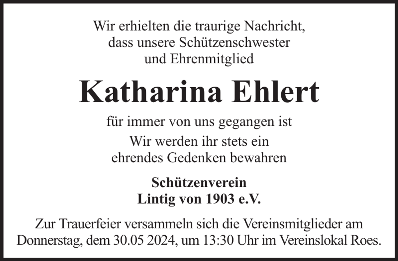 <p>Wir erhielten die traurige Nachricht,<br />dass unsere Schützenschwester<br />und Ehrenmitglied</p><p>Katharina Ehlert<br />für immer von uns gegangen ist<br />Wir werden ihr stets ein<br />ehrendes Gedenken bewahren<br />Schützenverein<br />Lintig von 1903 e.V.<br />Zur Trauerfeier versammeln sich die Vereinsmitglieder am<br />Donnerstag, dem 30.05 2024, um 13:30 Uhr im Vereinslokal Roes.</p>