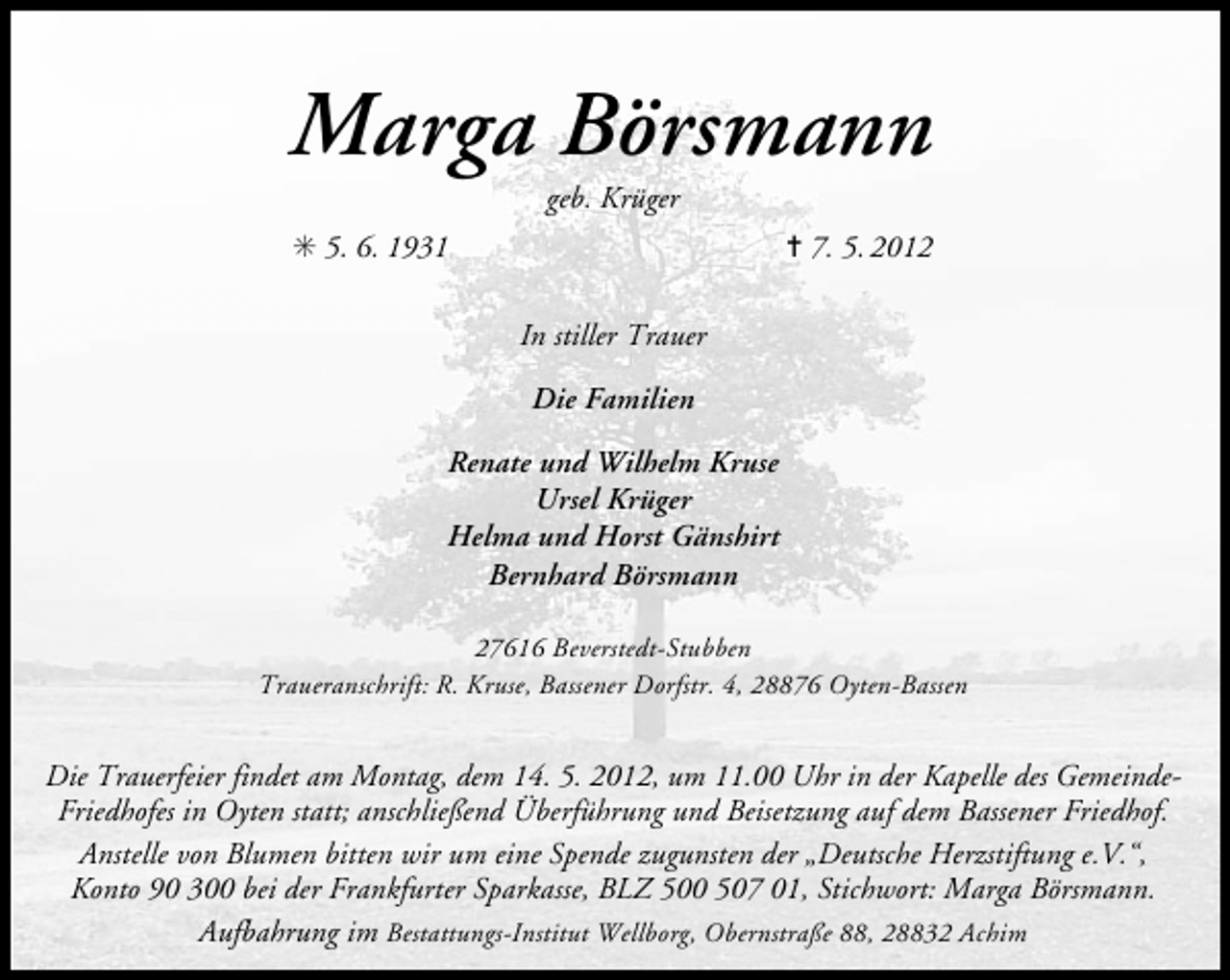 <p>Marga Börsmann<br />geb. Krüger</p>
<p>✳ 5. 6. 1931</p>
<p>✝ 7. 5. 2012</p>
<p>In stiller Trauer<br />Die Familien<br />Renate und Wilhelm Kruse<br />Ursel Krüger<br />Helma und Horst Gänshirt<br />Bernhard Börsmann<br />27616 Beverstedt-Stubben<br />Traueranschrift: R. Kruse, Bassener Dorfstr. 4, 28876 Oyten-Bassen</p>
<p>Die Trauerfeier findet am Montag, dem 14. 5. 2012, um 11.00 Uhr in der Kapelle des GemeindeFriedhofes in Oyten statt; anschließend Überführung und Beisetzung auf dem Bassener Friedhof.<br />Anstelle von Blumen bitten wir um eine Spende zugunsten der „Deutsche Herzstiftung e.V.“,<br />Konto 90 300 bei der Frankfurter Sparkasse, BLZ 500 507 01, Stichwort: Marga Börsmann.<br />Aufbahrung im Bestattungs-Institut Wellborg, Obernstraße 88, 28832 Achim</p>