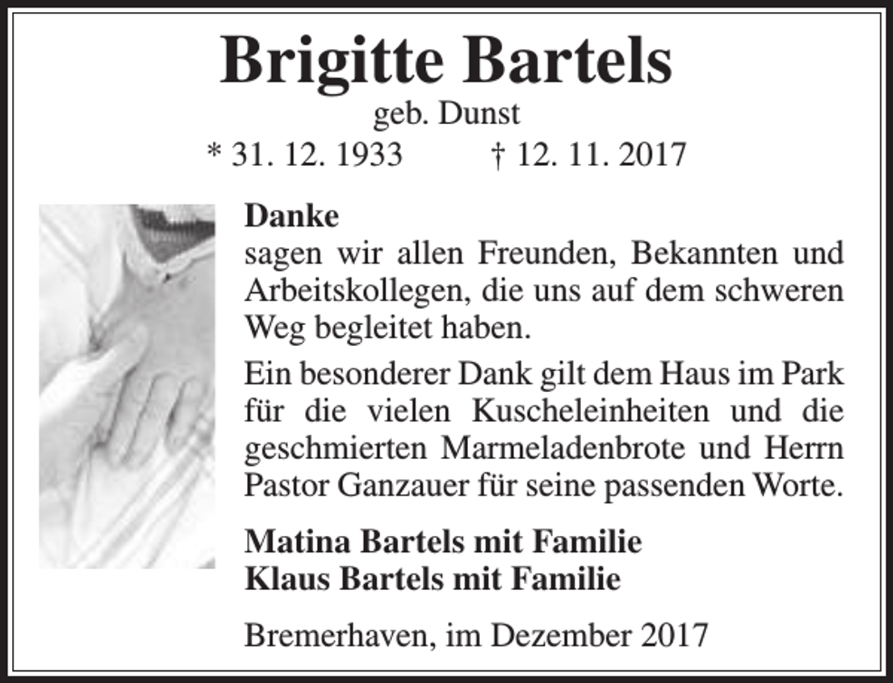 <p>Brigitte Bartels</p><p>geb. Dunst<br />* 31. 12. 1933<br />† 12. 11. 2017<br />Danke<br />sagen wir allen Freunden, Bekannten und<br />Arbeitskollegen, die uns auf dem schweren<br />Weg begleitet haben.<br />Ein besonderer Dank gilt dem Haus im Park<br />für die vielen Kuscheleinheiten und die<br />geschmierten Marmeladenbrote und Herrn<br />Pastor Ganzauer für seine passenden Worte.<br />Matina Bartels mit Familie<br />Klaus Bartels mit Familie<br />Bremerhaven, im Dezember 2017</p>