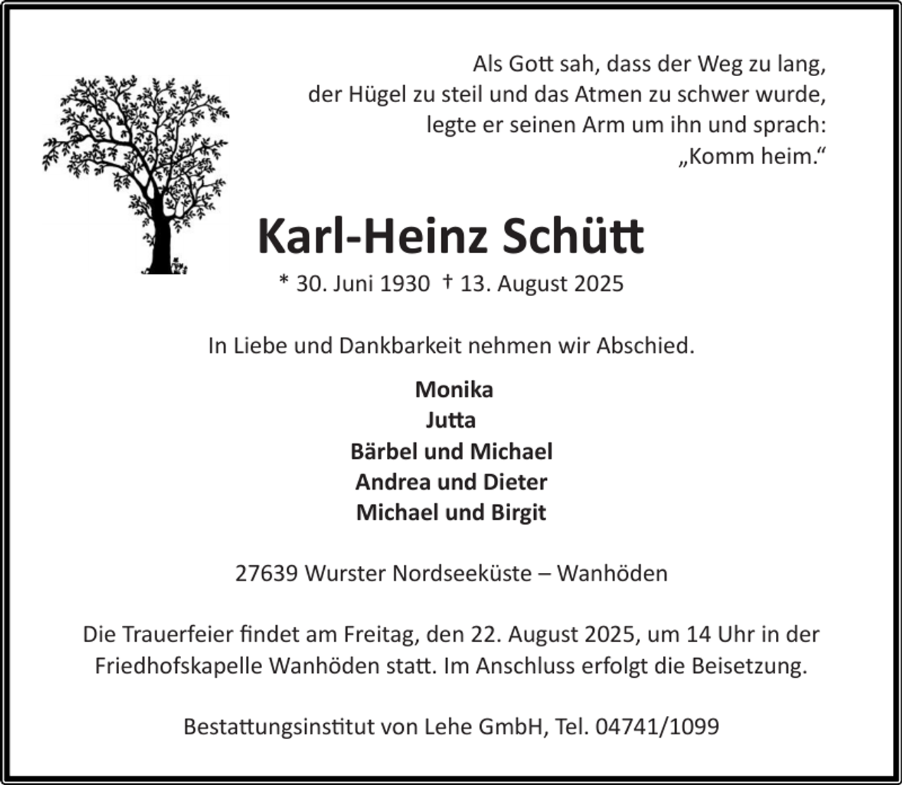 <p>Als Gott sah, dass der Weg zu lang,<br />der Hügel zu steil und das Atmen zu schwer wurde,<br />legte er seinen Arm um ihn und sprach:<br />„Komm heim.“</p><p>Karl-Heinz Schütt<br />* 30. Juni 1930 † 13. August 2025</p><p>In Liebe und Dankbarkeit nehmen wir Abschied.<br />Monika<br />Jutta<br />Bärbel und Michael<br />Andrea und Dieter<br />Michael und Birgit<br />27639 Wurster Nordseeküste – Wanhöden<br />Die Trauerfeier ﬁndet am Freitag, den 22. August 2025, um 14 Uhr in der<br />Friedhofskapelle Wanhöden statt. Im Anschluss erfolgt die Beisetzung.<br />Bestattungsinstitut von Lehe GmbH, Tel. 04741/1099</p>
