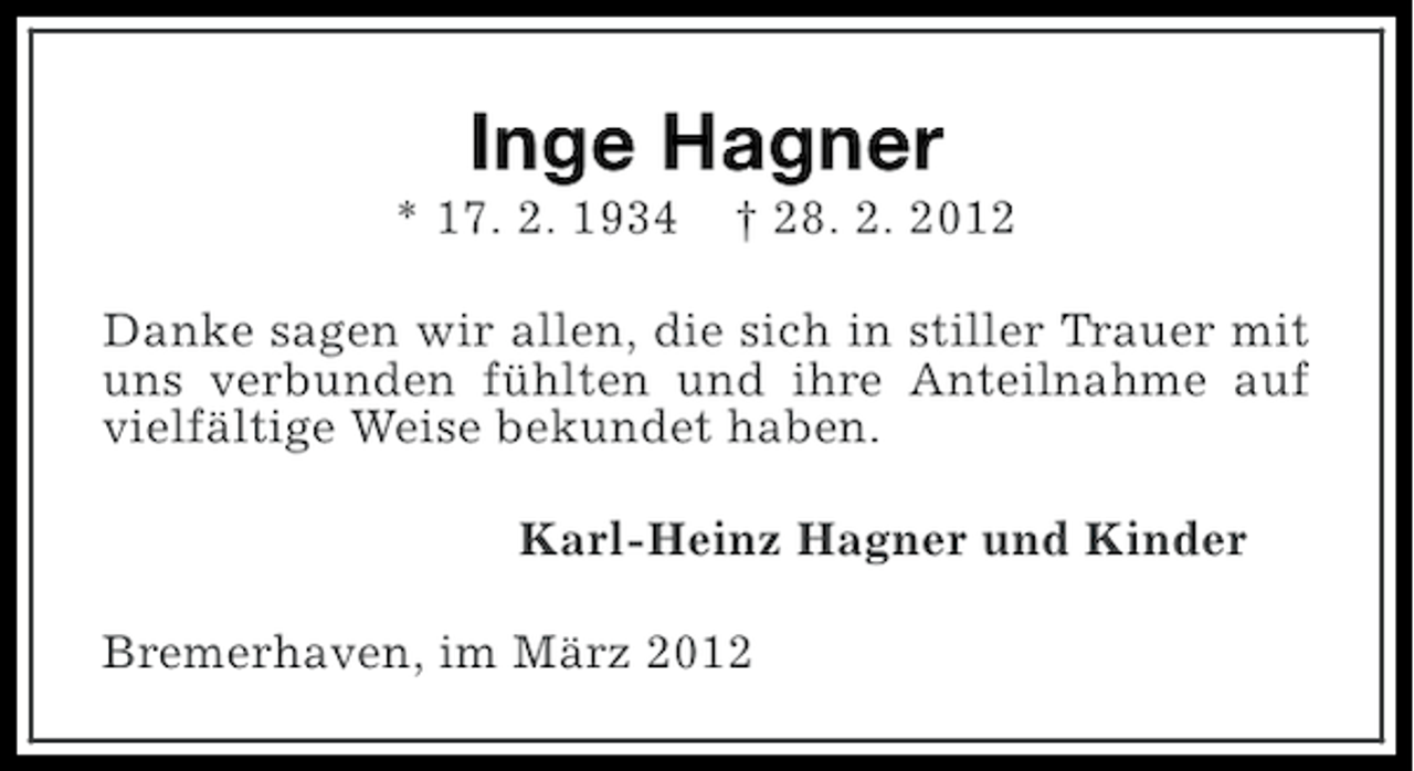 <p>Inge Hagner<br />* 17. 2. 1934</p><p>† 28. 2. 2012</p><p>Danke sagen wir allen, die sich in stiller Trauer mit<br />uns verbunden fühlten und ihre Anteilnahme auf<br />vielfältige Weise bekundet haben.<br />Karl-Heinz Hagner und Kinder<br />Bremerhaven, im März 2012</p>