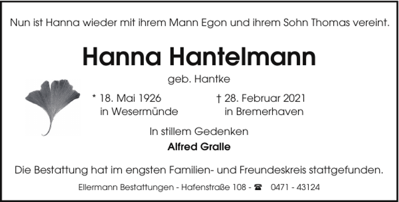 <p>Nun ist Hanna wieder mit ihrem Mann Egon und ihrem Sohn Thomas vereint.</p><p>Hanna Hantelmann<br />geb. Hantke<br />* 18. Mai 1926<br />in Wesermünde</p><p>† 28. Februar 2021<br />in Bremerhaven</p><p>In stillem Gedenken<br />Alfred Gralle<br />Die Bestattung hat im engsten Familien- und Freundeskreis stattgefunden.<br />Ellermann Bestattungen - Hafenstraße 108 - (</p><p>0471 - 43124</p>