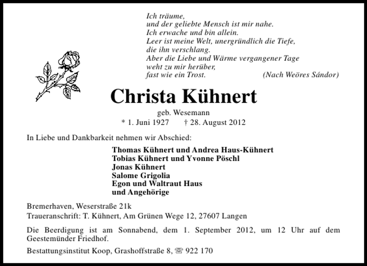 <p>Ich träume,<br />und der geliebte Mensch ist mir nahe.<br />Ich erwache und bin allein.<br />Leer ist meine Welt, unergründlich die Tiefe,<br />die ihn verschlang.<br />Aber die Liebe und Wärme vergangener Tage<br />weht zu mir herüber,<br />fast wie ein Trost.<br />(Nach Weöres Sándor)</p><p>Christa Kühnert<br />geb. Wesemann<br />* 1. Juni 1927<br />† 28. August 2012</p><p>In Liebe und Dankbarkeit nehmen wir Abschied:<br />Thomas Kühnert und Andrea Haus-Kühnert<br />Tobias Kühnert und Yvonne Pöschl<br />Jonas Kühnert<br />Salome Grigolia<br />Egon und Waltraut Haus<br />und Angehörige<br />Bremerhaven, Weserstraße 21k<br />Traueranschrift: T. Kühnert, Am Grünen Wege 12, 27607 Langen<br />Die Beerdigung ist am Sonnabend, dem 1. September 2012, um 12 Uhr auf dem<br />Geestemünder Friedhof.<br />Bestattungsinstitut Koop, Grashoffstraße 8, s 922 170</p>