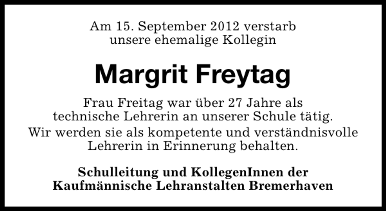<p>Am 15. September 2012 verstarb<br />unsere ehemalige Kollegin</p><p>Margrit Freytag<br />Frau Freitag war über 27 Jahre als<br />technische Lehrerin an unserer Schule tätig.<br />Wir werden sie als kompetente und verständnisvolle<br />Lehrerin in Erinnerung behalten.<br />Schulleitung und KollegenInnen der<br />Kaufmännische Lehranstalten Bremerhaven</p>