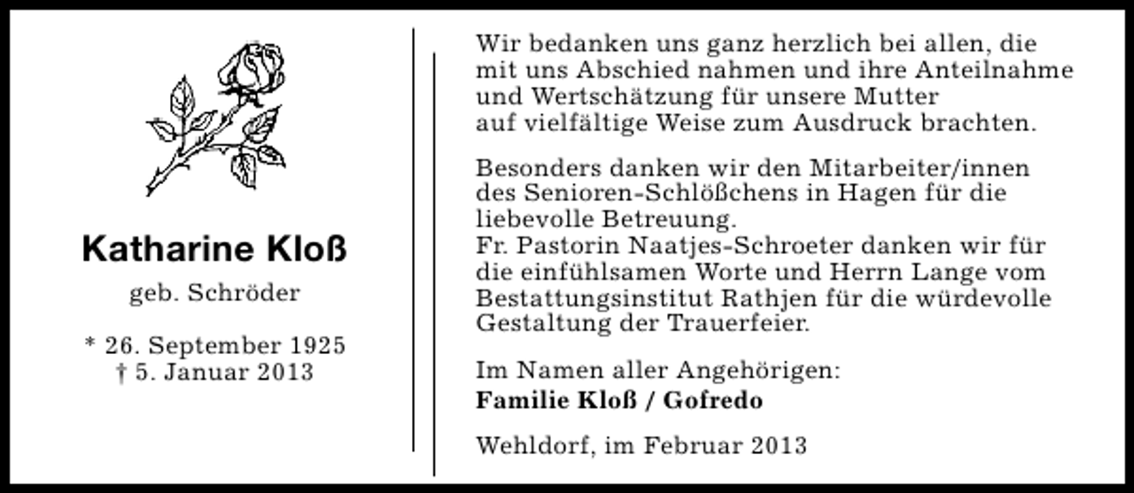 <p>Wir bedanken uns ganz herzlich bei allen, die<br />mit uns Abschied nahmen und ihre Anteilnahme<br />und Wertschätzung für unsere Mutter<br />auf vielfältige Weise zum Ausdruck brachten.</p><p>Katharine Kloß<br />geb. Schröder<br />* 26. September 1925<br />† 5. Januar 2013</p><p>Besonders danken wir den Mitarbeiter/innen<br />des Senioren-Schlößchens in Hagen für die<br />liebevolle Betreuung.<br />Fr. Pastorin Naatjes-Schroeter danken wir für<br />die einfühlsamen Worte und Herrn Lange vom<br />Bestattungsinstitut Rathjen für die würdevolle<br />Gestaltung der Trauerfeier.<br />Im Namen aller Angehörigen:<br />Familie Kloß / Gofredo<br />Wehldorf, im Februar 2013</p>