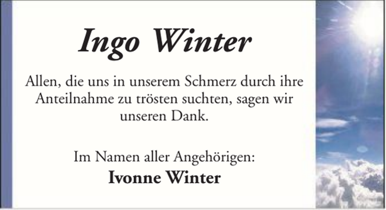 <p>Ingo Winter<br />Allen, die uns in unserem Schmerz durch ihre<br />Anteilnahme zu trösten suchten, sagen wir<br />unseren Dank.<br />Im Namen aller Angehörigen:</p><p>Ivonne Winter</p>
